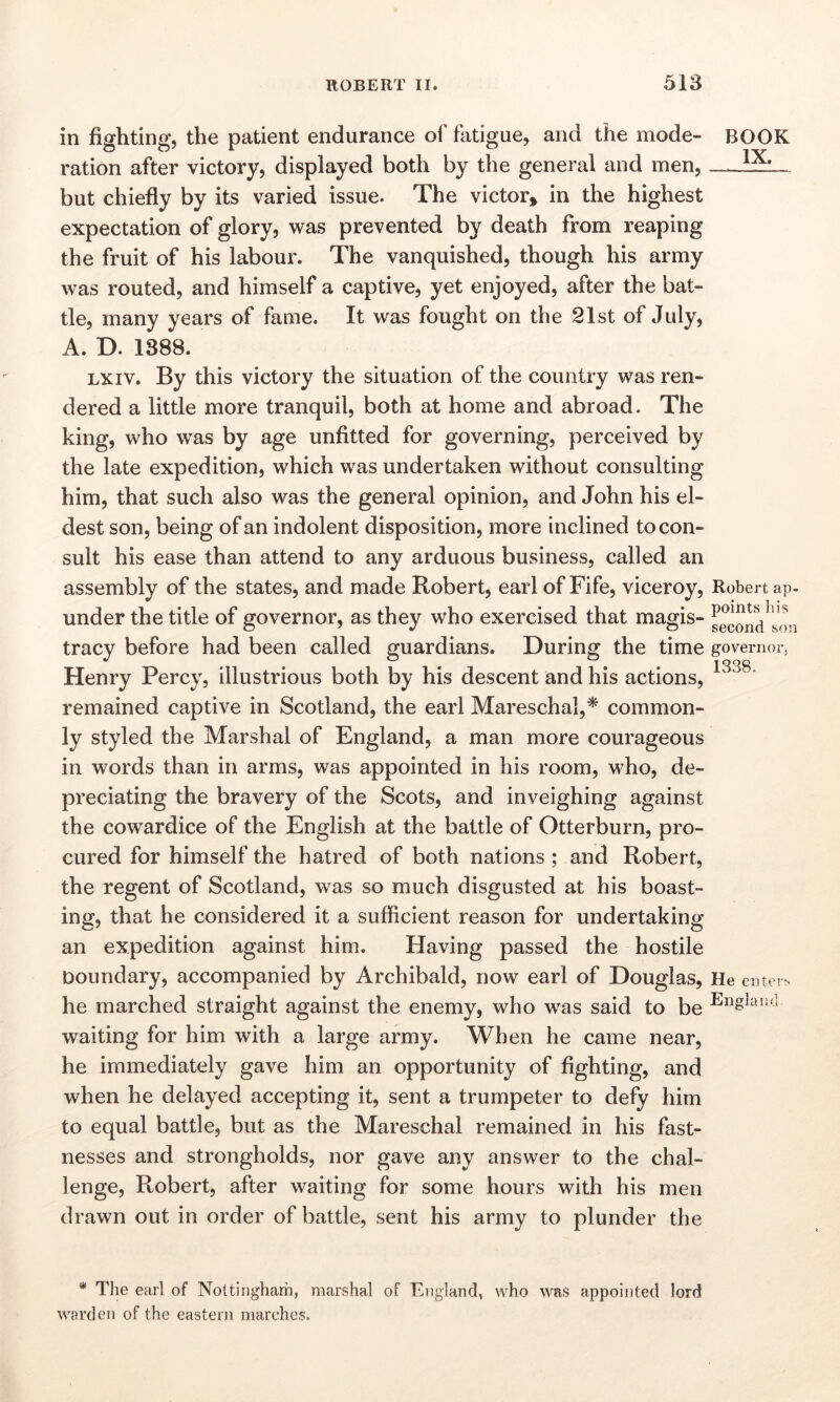 in fighting, the patient endurance of fatigue, and the mode- BOOK ration after victory, displayed both by the general and men, but chiefly by its varied issue. The victor* in the highest expectation of glory, was prevented by death from reaping the fruit of his labour. The vanquished, though his army was routed, and himself a captive, yet enjoyed, after the bat- tle, many years of fame. It was fought on the 21st of July, A. D. 1388. lx iv. By this victory the situation of the country was ren- dered a little more tranquil, both at home and abroad. The king, who was by age unfitted for governing, perceived by the late expedition, which was undertaken without consulting him, that such also was the general opinion, and John his el- dest son, being of an indolent disposition, more inclined to con- sult his ease than attend to any arduous business, called an assembly of the states, and made Robert, earl of Fife, viceroy, Robert ap- under the title of governor, as they who exercised that magis- ^011^ tracy before had been called guardians. During the time governor, Henry Percy, illustrious both by his descent and his actions, 13o8‘ remained captive in Scotland, the earl Mareschal,* common- ly styled the Marshal of England, a man more courageous in words than in arms, was appointed in his room, who, de- preciating the bravery of the Scots, and inveighing against the cowardice of the English at the battle of Otterburn, pro- cured for himself the hatred of both nations; and Robert, the regent of Scotland, was so much disgusted at his boast- ing, that he considered it a sufficient reason for undertaking an expedition against him. Having passed the hostile boundary, accompanied by Archibald, now earl of Douglas, He enters he marched straight against the enemy, who was said to be England waiting for him with a large army. When he came near, he immediately gave him an opportunity of fighting, and when he delayed accepting it, sent a trumpeter to defy him to equal battle, but as the Mareschal remained in his fast- nesses and strongholds, nor gave any answer to the chal- lenge, Robert, after waiting for some hours with his men drawn out in order of battle, sent his army to plunder the * The earl of Nottingham, marshal of England, who was appointed lord warden of the eastern marches.