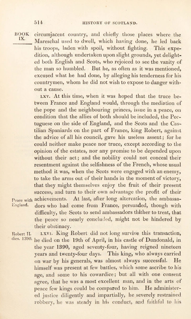 BOOK IX. Peace with England. Robert II. dies. 1390. 514 HISTORY OF SCOTLAND. circumjacent country, and chiefly those places where the Mareschal used to dwell, which having done, he led back his troops, laden with spoil, without fighting. This expe- dition, although undertaken upon slight grounds, yet delight- ed both English and Scots, who rejoiced to see the vanity of the man so humbled. But he, as often as it was mentioned, excused what he had done, by alleginghis tenderness for his countrymen, whom he did not wish to expose to danger with- out a cause. lxv. At this time, when it was hoped that the truce be- tween France and England would, through the mediation of the pope and the neighbouring princes, issue in a peace, on condition that the allies of both should be included, the Por- tuguese on the side of England, and the Scots and the Cas- tilian Spaniards on the part of France, king Robert, against the advice of all his council, gave his useless assent; for he could neither make peace nor truce, except according to the opinion of the estates, nor any promise to be depended upon without their act; and the nobility could not conceal their resentment against the selfishness of the French, whose usual method it was, when the Scots were engaged with an enemy, to take the arms out of their hands in the moment of victory, that they might themselves enjoy the fruit of their present success, and turn to their own advantage the profit of their achievements. At last, after long altercation, the ambassa- dors who had come from France, persuaded, though with difficulty, the Scots to send ambassadors thither to treat, that the peace so nearly concluded, might not be hindered by their obstinacy. lxvj. King Robert did not long survive this transaction, he died on the 19th of April, in his castle of Dundonald, in the year 1390, aged seventy-four, having reigned nineteen years and twenty-four days. This king, who always carried on war by his generals, was almost always successful. He himself was present at few battles, which some ascribe to his aofe, and some to his cowardice; but all with one consent agree, that he was a most excellent man, and in the arts of peace few kings could be compared to him. He administer- ed justice diligently and impartially, he severely restrained robbery, he was steady in his conduct, and faithful to his