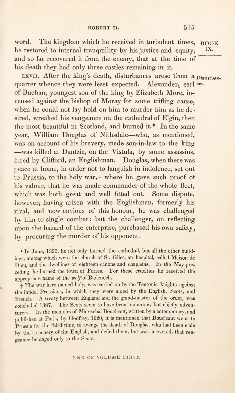word. The kingdom which he received in turbulent times, BOOK he restored to internal tranquillity by his justice and equity, 1^* and so far recovered it from the enemy, that at the time of his death they had only three castles remaining in it. lxvii. After the king’s death, disturbances arose from a Disturb**, quarter whence they were least expected. Alexander, earl ces* of Buchan, youngest son of the king by Elizabeth More, in- censed against the bishop of Moray for some trifling cause, when he could not lay hold on him to murder him as he de- sired, wreaked his vengeance on the cathedral of Elgin, then the most beautiful in Scotland, and burned it.* In the same year, William Douglas of Nithsdale—who, as mentioned, was on account of his bravery, made son-in-law to the king —was killed at Dantzic, on the Vistula, by some assassins, hired by Clifford, an Englishman. Douglas, when there was peace at home, in order not to languish in indolence, set out to Prussia, to the holy war,f where he gave such proof of his valour, that he was made commander of the whole fleet, which was both great and well fitted out. Some dispute, however, having arisen with the Englishman, formerly his rival, and now envious of this honour, he was challenged by him to single combat; but the challenger, on reflecting upon the hazard of the enterprise, purchased his own safety, by procuring the murder of his opponent. * In June, 1390, he not only burned the cathedral, but all the other build- ings, among which were the church of St. Giles, an hospital, called Maison de Dieu, and the dwellings of eighteen canons and chaplains. In the May pre- ceding, he burned the town of Forres. For these cruelties he received the appropriate name of the wolf of Badenoch. ■f The war here named holy, was carried on by the Teutonic knights against the infidel Prussians, in which they were aided by the English, Scots, and French. A treaty between England and the grand-master of the order, was concluded 1387. The Scots seem to have been numerous, but chiefly adven- turers. In the memoirs of Mareschal Boucicaut, written by a cotemporary, and published at Paris, by Godfrey, 1620, it is mentioned that Boucicaut went to Prussia for the third time, to avenge the death of Douglas, who had been slain by the treachery of the English, and defied them, but was answered, that ven- geance belonged only to the Scots. EED OF VOLUME FIRST,