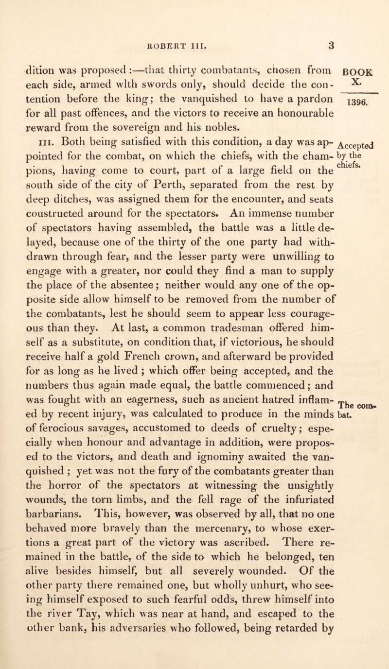 dition was proposed :—that thirty combatants, chosen from BOOK each side, armed with swords only, should decide the con- ^ tention before the king; the vanquished to have a pardon for all past offences, and the victors to receive an honourable reward from the sovereign and his nobles. hi. Both being satisfied with this condition, a day was ap- Accepted pointed for the combat, on which the chiefs, with the cham- by the pions, having come to court, part of a large field on the south side of the city of Perth, separated from the rest by deep ditches, was assigned them for the encounter, and seats coustructed around for the spectators. An immense number of spectators having assembled, the battle was a little de- layed, because one of the thirty of the one party had with- drawn through fear, and the lesser party were unwilling to engage with a greater, nor could they find a man to supply the place of the absentee; neither would any one of the op- posite side allow himself to be removed from the number of the combatants, lest he should seem to appear less courage- ous than they. At last, a common tradesman offered him- self as a substitute, on condition that, if victorious, he should receive half a gold French crown, and afterward be provided for as long as he lived ; which offer being accepted, and the numbers thus again made equal, the battle commenced; and was fought with an eagerness, such as ancient hatred inflam- ° . n . The coin- ed by recent injury, was calculated to produce in the minds bat. of ferocious savages, accustomed to deeds of cruelty; espe- cially when honour and advantage in addition, were propos- ed to the victors, and death and ignominy awaited the van- quished ; yet was not the fury of the combatants greater than the horror of the spectators at witnessing the unsightly wounds, the torn limbs, and the fell rage of the infuriated barbarians. This, however, was observed by all, that no one behaved more bravely than the mercenary, to whose exer- tions a great part of the victory was ascribed. There re- mained in the battle, of the side to which he belonged, ten alive besides himself, but all severely wounded. Of the other party there remained one, but wholly unhurt, who see- ing himself exposed to such fearful odds, threw himself into the river Tay, which was near at hand, and escaped to the other bank, his adversaries who followed, being retarded by