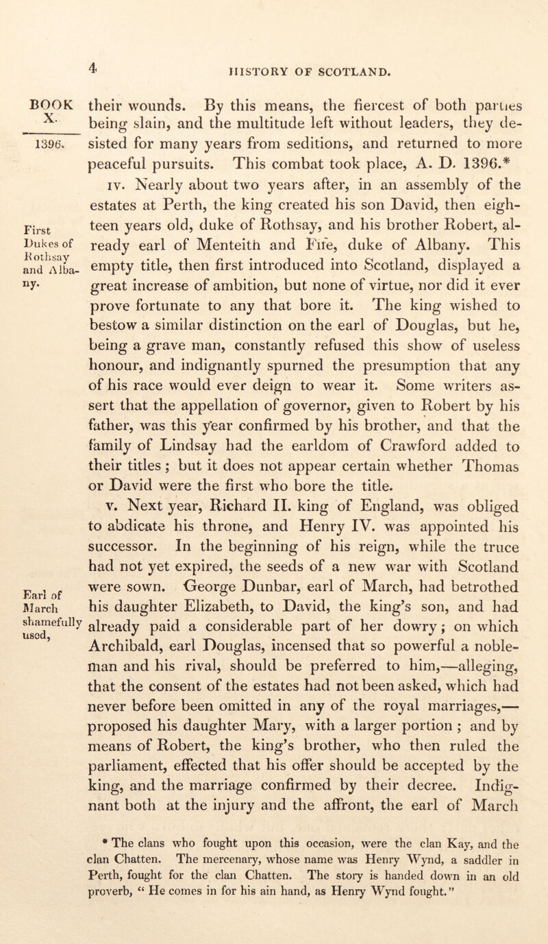 BOOK X. 1396. First Dukes of Rothsay and Alba- ny. Earl of M arch shamefully used, their wounds. By this means, the fiercest of both parties being slain, and the multitude left without leaders, they de- sisted for many years from seditions, and returned to more peaceful pursuits. This combat took place, A. D. 1396.* iy. Nearly about two years after, in an assembly of the estates at Perth, the king created his son David, then eigh- teen years old, duke of Rothsay, and his brother Robert, al- ready earl of Menteith and Fire, duke of Albany. This empty title, then first introduced into Scotland, displayed a great increase of ambition, but none of virtue, nor did it ever prove fortunate to any that bore it. The king wished to bestow a similar distinction on the earl of Douglas, but he, being a grave man, constantly refused this show of useless honour, and indignantly spurned the presumption that any of his race would ever deign to wear it. Some writers as- sert that the appellation of governor, given to Robert by his father, was this y'ear confirmed by his brother, and that the family of Lindsay had the earldom of Crawford added to their titles ; but it does not appear certain whether Thomas or David were the first who bore the title. v. Next year, Richard II. king of England, was obliged to abdicate his throne, and Henry IV. was appointed his successor. In the beginning of his reign, while the truce had not yet expired, the seeds of a new war with Scotland were sown. George Dunbar, earl of March, had betrothed his daughter Elizabeth, to David, the king’s son, and had already paid a considerable part of her dowry; on which Archibald, earl Douglas, incensed that so powerful a noble- man and his rival, should be preferred to him,—alleging, that the consent of the estates had not been asked, which had never before been omitted in any of the royal marriages,— proposed his daughter Mary, with a larger portion ; and by means of Robert, the king’s brother, who then ruled the parliament, effected that his offer should be accepted by the king, and the marriage confirmed by their decree. Indig- nant both at the injury and the affront, the earl of March * The clans who fought upon this occasion, were the clan Kay, and the clan Chatten. The mercenary, whose name was Henry Wynd, a saddler in Perth, fought for the clan Chatten. The story is handed down in an old proverb, “ He comes in for his ain hand, as Henry Wynd fought. ”