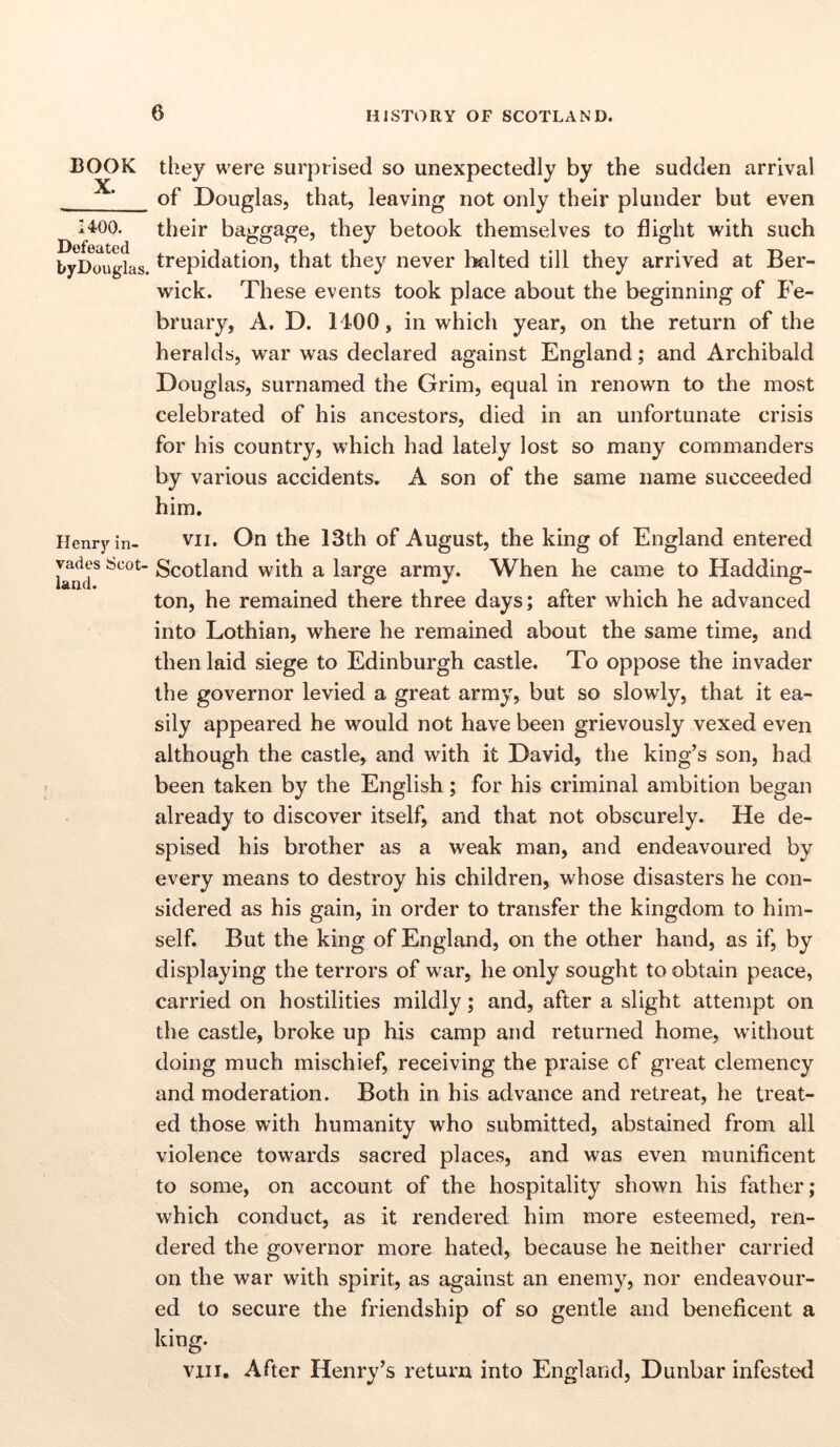 BOOK X. 1400. Defeated byDouglas. Henry in- vades Scot- land. they were surprised so unexpectedly by the sudden arrival of Douglas, that, leaving not only their plunder but even their baggage, they betook themselves to flight with such trepidation, that they never halted till they arrived at Ber- wick. These events took place about the beginning of Fe- bruary, A. D. H00, in which year, on the return of the heralds, war was declared against England; and Archibald Douglas, surnamed the Grim, equal in renown to the most celebrated of his ancestors, died in an unfortunate crisis for his country, which had lately lost so many commanders by various accidents. A son of the same name succeeded him. vn. On the 13th of August, the king of England entered Scotland with a large army. When he came to Hadding- ton, he remained there three days; after which he advanced into Lothian, where he remained about the same time, and then laid siege to Edinburgh castle. To oppose the invader the governor levied a great army, but so slowly, that it ea- sily appeared he would not have been grievously vexed even although the castle, and with it David, the king’s son, had been taken by the English; for his criminal ambition began already to discover itself, and that not obscurely. He de- spised his brother as a weak man, and endeavoured by every means to destroy his children, whose disasters he con- sidered as his gain, in order to transfer the kingdom to him- self. But the king of England, on the other hand, as if, by displaying the terrors of war, he only sought to obtain peace, carried on hostilities mildly; and, after a slight attempt on the castle, broke up his camp and returned home, without doing much mischief, receiving the praise cf great clemency and moderation. Both in his advance and retreat, he treat- ed those with humanity who submitted, abstained from all violence towards sacred places, and was even munificent to some, on account of the hospitality shown his father; which conduct, as it rendered him more esteemed, ren- dered the governor more hated, because he neither carried on the war with spirit, as against an enemy, nor endeavour- ed to secure the friendship of so gentle and beneficent a king. vin. After Henry’s return into England, Dunbar infested