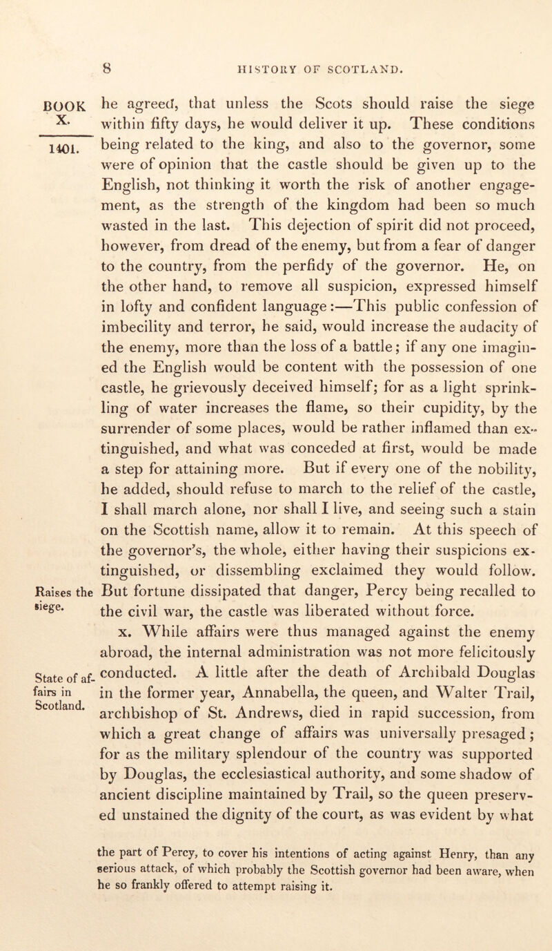 BOOK X. 1401. Raises the siege. State of af- fairs in Scotland. he agreed, that unless the Scots should raise the siege within fifty days, he would deliver it up. These conditions being related to the king, and also to the governor, some were of opinion that the castle should be given up to the English, not thinking it worth the risk of another engage- ment, as the strength of the kingdom had been so much wasted in the last. This dejection of spirit did not proceed, however, from dread of the enemy, but from a fear of danger to the country, from the perfidy of the governor. He, on the other hand, to remove all suspicion, expressed himself in lofty and confident language:—This public confession of imbecility and terror, he said, would increase the audacity of the enemy, more than the loss of a battle; if any one imagin- ed the English would be content with the possession of one castle, he grievously deceived himself; for as a light sprink- ling of water increases the flame, so their cupidity, by the surrender of some places, would be rather inflamed than ex- tinguished, and what was conceded at first, would be made a step for attaining more. But if every one of the nobility, he added, should refuse to march to the relief of the castle, I shall march alone, nor shall I live, and seeing such a stain on the Scottish name, allow it to remain. At this speech of the governor’s, the whole, either having their suspicions ex- tinguished, or dissembling exclaimed they would follow. But fortune dissipated that danger, Percy being recalled to the civil war, the castle was liberated without force. x. While affairs were thus managed against the enemy abroad, the internal administration was not more felicitously conducted. A little after the death of Archibald Douglas in the former year, Annabella, the queen, and Walter Trail, archbishop of St. Andrews, died in rapid succession, from which a great change of affairs was universally presaged; for as the military splendour of the country was supported by Douglas, the ecclesiastical authority, and some shadow of ancient discipline maintained by Trail, so the queen preserv- ed unstained the dignity of the court, as was evident by what the part of Percy, to cover his intentions of acting against Henry, than any serious attack, of which probably the Scottish governor had been aware, when he so frankly offered to attempt raising it.