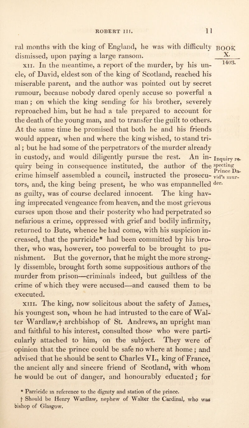 ral months with the king of England, he was with difficulty dismissed, upon paying a large ransom. xii. In the meantime, a report of the murder, by his un- cle, of David, eldest son of the king of Scotland, reached his miserable parent, and the author was pointed out by secret rumour, because nobody dared openly accuse so powerful a man; on which the king sending for his brother, severely reproached him, but he had a tale prepared to account for the death of the young man, and to transfer the guilt to others. At the same time he promised that both he and his friends would appear, when and where the king wished, to stand tri- al ; but he had some of the perpetrators of the murder already in custody, and would diligently pursue the rest. An in- quiry being in consequence instituted, the author of the crime himself assembled a council, instructed the prosecu- tors, and, the king being present, he who was empannelled as guilty, was of course declared innocent. The king hav- ing imprecated vengeance from heaven, and the most grievous curses upon those and their posterity who had perpetrated so nefarious a crime, oppressed with grief and bodily infirmity, returned to Bute, whence he had come, with his suspicion in- creased, that the parricide* had been committed by his bro- ther, who was, however, too powerful to be brought to pu- nishment. But the governor, that he might the more strong- ly dissemble, brought forth some suppositious authors of the murder from prison—-criminals indeed, but guiltless of the crime of which they were accused—and caused them to be executed. xiii. The king, now solicitous about the safety of James, his youngest son, whom he had intrusted to the care of Wal- ter Wardlaw,f archbishop of St. Andrews, an upright man and faithful to his interest, consulted those who were parti- cularly attached to him, on the subject. They were of opinion that the prince could be safe no where at home; and advised that he should be sent to Charles VI., king of France, the ancient ally and sincere friend of Scotland, with whom he would be out of danger, and honourably educated; for * Parricide in reference to the dignity and station of the prince. f Should be Henry Wardlaw, nephew of Walter the Cardinal, who was bishop of Glasgow. BOOK X. 1403. Inquiry ra- specting Prince Da- vid’s mur- der.