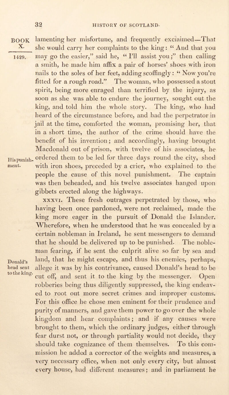 BOOK X. 1429. II is punish- ment. Donald’s head sent to the king. lamenting her misfortune, and frequently exclaimed—That she would carry her complaints to the king: C( And that you may go the easier,” said he, “ I’ll assist youthen calling a smith, he made him affix a pair of horses’ shoes with iron nails to the soles of her feet, adding scoffingly: “ Now you’re fitted for a rough road.” The woman, who possessed a stout spirit, being more enraged than terrified by the injury, as soon as she was able to endure the journey, sought out the king, and told him the whole story. The king, who had heard of the circumstance before, and had the perpetrator in jail at the time, comforted the woman, promising her, that in a short time, the author of the crime should have the benefit of his invention; and accordingly, having brought Macdonald out of prison, with twelve of his associates, he ordered them to be led for three days round the city, shod with iron shoes, preceded by a crier, who explained to the people the cause of this novel punishment. The captain was then beheaded, and his twelve associates hanged upon gibbets erected along the highways. xxxvi. These fresh outrages perpetrated by those, who having been once pardoned, were not reclaimed, made the king more eager in the pursuit of Donald the Islander. Wherefore, when he understood that he was concealed by a certain nobleman in Ireland, he sent messengers to demand that he should be delivered up to be punished. The noble- man fearing, if he sent the culprit alive so far by sea and land, that he might escape, and thus his enemies, perhaps, allege it was by his contrivance, caused Donald’s head to be cut off, and sent it to the king by the messenger. Open robberies being thus diligently suppressed, the king endeav- ed to root out more secret crimes and improper customs. For this office he chose men eminent for their prudence and purity of manners, and gave them power to go over the whole kingdom and hear complaints; and if any causes were brought to them, which the ordinary judges, either through fear durst not, or through partiality would not decide, they should take cognizance of them themselves. To this com- mission he added a corrector of the weights and measures, a very necessary office, when not only every city, but almost every house, had different measures; and in parliament he