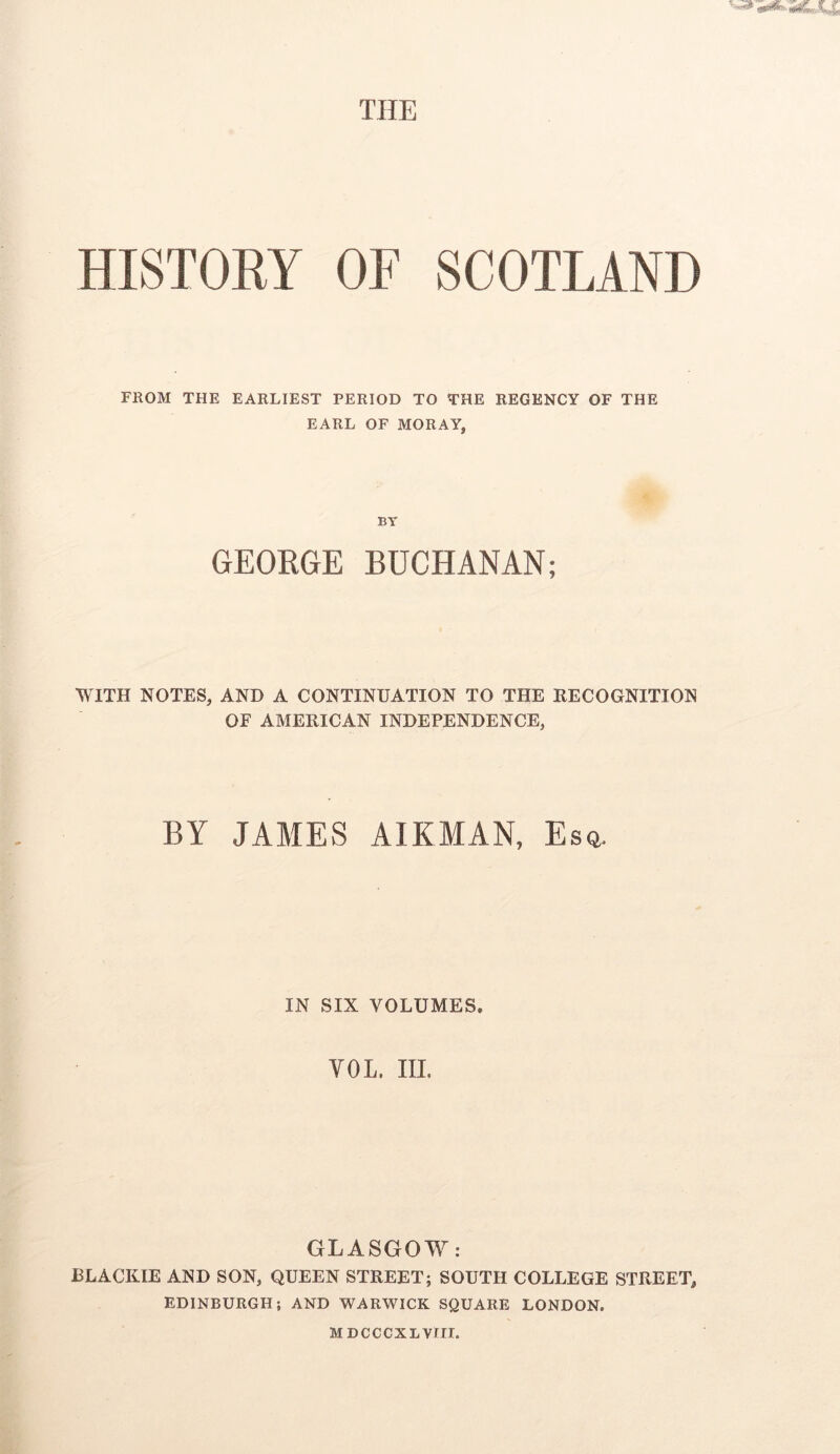 THE HISTORY OF SCOTLAND FROM THE EARLIEST PERIOD TO THE REGENCY OF THE EARL OF MORAY, BY GEORGE BUCHANAN; WITH NOTES, AND A CONTINUATION TO THE RECOGNITION OF AMERICAN INDEPENDENCE, BY JAMES AIRMAN, Esq, IN SIX VOLUMES. VOL. III. GLASGOW: BLACKIE AND SON, QUEEN STREET; SOUTH COLLEGE STREET, EDINBURGH; AND WARWICK SQUARE LONDON. MDCCCXLVill.