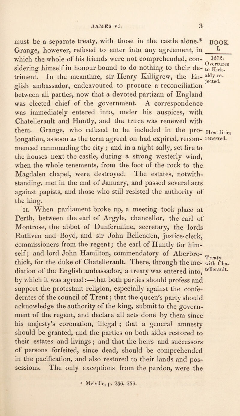 must be a separate treaty, with those in the castle alone.* Grange, however, refused to enter into any agreement, in which the whole of his friends were not comprehended, con- siderinir himself in honour bound to do nothing to their de- triment. In the meantime, sir Henry Killigrew, the En- glish ambassador, endeavoured to procure a reconciliation between all parties, now that a devoted partizan of England was elected chief of the government. A correspondence was immediately entered into, under his auspices, with Chatellerault and Huntly, and the truce was renewed with them. Grange, who refused to be included in the pro- longation, as soon as the term agreed on had expired, recom- menced cannonading the city ; and in a night sally, set fire to the houses next the castle, during a strong westerly wind, when the whole tenements, from the foot of the rock to the Magdalen chapel, were destroyed. The estates, notwith- standing, met in the end of January, and passed several acts against papists, and those who still resisted the authority of the king. II. When parliament broke up, a meeting took place at Perth, between the earl of Argyle, chancellor, the earl of Montrose, the abbot of Dunfermline, secretary, the lords Ruthven and Boyd, and sir John Bellenden, justice-clerk, commissioners from the regent; the earl of Huntly for him- self ; and lord John Hamilton, commendatory of Aberbro- thick, for the duke of Chatellerault, There, through the me- diation of the English ambassador, a treaty was entered into, by which it was agreed:—that both parties should profess and support the protestant religion, especially against the confe- derates of the council of Trent; that the queen's party should acknowledge the authority of the king, submit to the govern- ment of the regent, and declare all acts done by them since his majesty's coronation, illegal ; that a general amnesty should be granted, and the parties on both sides restored to their estates and livings; and that the heirs and successors of persons forfeited, since dead, should be comprehended in the pacification, and also restored to their lands and pos- sessions. The only exceptions from the pardon, were the BOOK I. 1572. Overtures to Kirk- aldy re- jected. H ostilities renewed. Treaty with Cha- tellerault. * Melville, p. 236, 239.