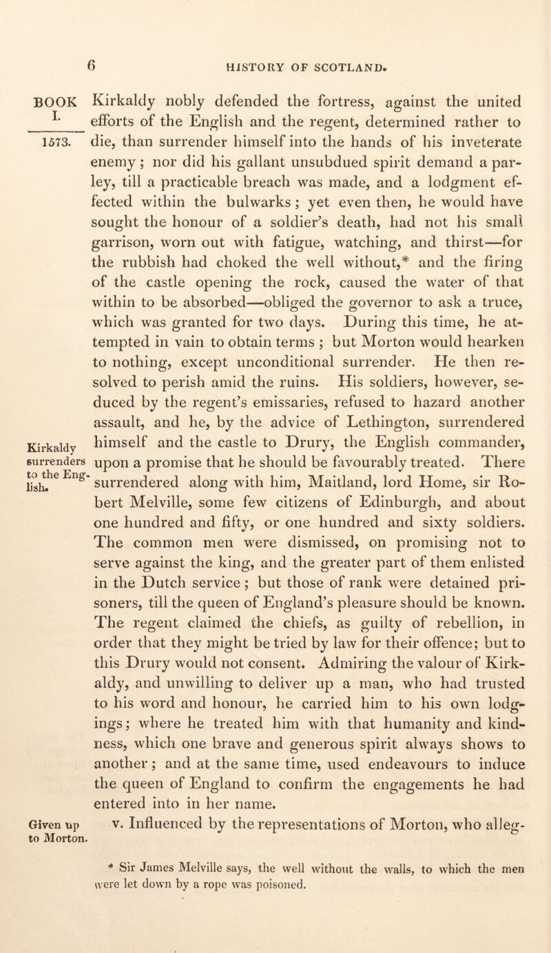 BOOK I. 1573. Kirkaldy surrenders to the Eng lish. Given up to Morton. Kirkaldy nobly defended the fortress, against the united efforts of the English and the regent, determined rather to die, than surrender himself into the hands of his inveterate enemy; nor did his gallant unsubdued spirit demand a par- ley, till a practicable breach was made, and a lodgment ef- fected within the bulwarks; yet even then, he would have sought the honour of a soldier’s death, had not his small garrison, worn out with fatigue, watching, and thirst—for the rubbish had choked the well without,* and the firing of the castle opening the rock, caused the water of that within to be absorbed—obliged the governor to ask a truce, which was granted for two days. During this time, he at- tempted in vain to obtain terms ; but Morton would hearken to nothing, except unconditional surrender. He then re- solved to perish amid the ruins. His soldiers, however, se- duced by the regent’s emissaries, refused to hazard another assault, and he, by the advice of Lethington, surrendered himself and the castle to Drury, the English commander, upon a promise that he should be favourably treated. There surrendered along with him, Maitland, lord Home, sir Ro- bert Melville, some few citizens of Edinburgh, and about one hundred and fifty, or one hundred and sixty soldiers. The common men were dismissed, on promising not to serve against the king, and the greater part of them enlisted in the Dutch service; but those of rank were detained pri- soners, till the queen of England’s pleasure should be known. The regent claimed the chiefs, as guilty of rebellion, in order that they might be tried by law for their offence; but to this Drury would not consent. Admiring the valour of Kirk- aldy, and unwilling to deliver up a man, who had trusted to his word and honour, he carried him to his own lodg- ings ; where he treated him with that humanity and kind- ness, which one brave and generous spirit always shows to another; and at the same time, used endeavours to induce the queen of England to confirm the engagements he had entered into in her name. V. Influenced by the representations of Morton, who alleg- * Sir James Melville says, the well without the walls, to which the men were let down by a rope was poisoned.