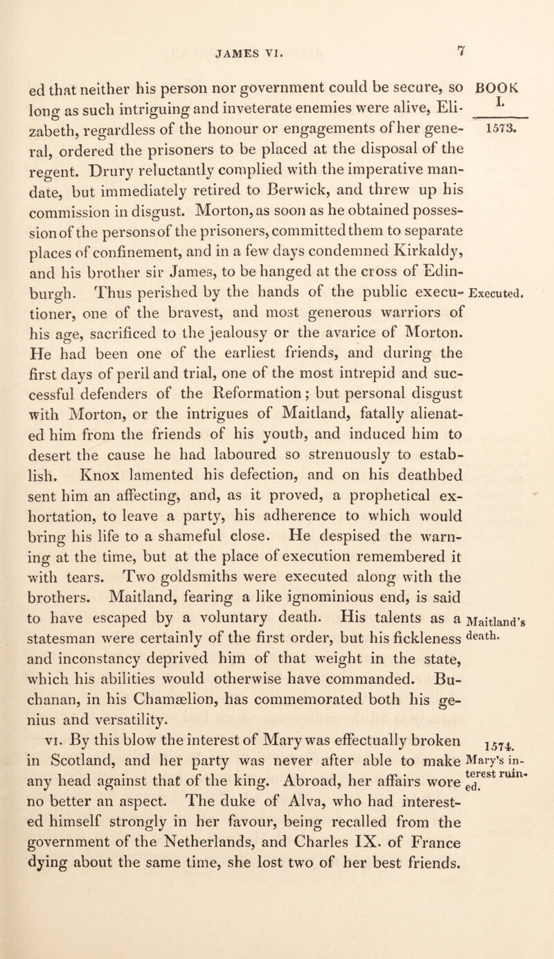 ed that neither his person nor government could be secure, so BOOK long as such intriguing and inveterate enemies were alive, Eli- zabeth, regardless of the honour or engagements of her gene- 1573. ral, ordered the prisoners to be placed at the disposal of the regent. Drury reluctantly complied with the imperative man- date, but immediately retired to Berwick, and threw up his commission in disgust. Morton, as soon as he obtained posses- sion of the persons of the prisoners, committed them to separate places of confinement, and in a few days condemned Kirkaldy, and his brother sir James, to be hanged at the cross of Edin- burgh. Thus perished by the hands of the public execu- Executed, tioner, one of the bravest, and most generous warriors of his age, sacrificed to the jealousy or the avarice of Morton. He had been one of the earliest friends, and during the first days of peril and trial, one of the most intrepid and suc- cessful defenders of the Reformation; but personal disgust with Morton, or the intrigues of Maitland, fatally alienat- ed him from the friends of his youth, and induced him to desert the cause he had laboured so strenuously to estab- lish. Knox lamented his defection, and on his deathbed sent him an affecting, and, as it proved, a prophetical ex- hortation, to leave a party, his adherence to which would bring his life to a shameful close. He despised the warn- ing at the time, but at the place of execution remembered it with tears. Two goldsmiths were executed along with the brothers. Maitland, fearing a like ignominious end, is said to have escaped by a voluntary death. His talents as a Maitland’s statesman were certainly of the first order, but his fickleness death, and inconstancy deprived him of that weight in the state, which his abilities would otherwise have commanded. Bu- chanan, in his Chamaelion, has commemorated both his ge- nius and versatility. VI. By this blow the interest of Mary was effectually broken in Scotland, and her party was never after able to make Mary’s in- any head against that of the king. Abroad, her affairs wore no better an aspect. The duke of Alva, who had interest- ed himself strongly in her favour, being recalled from the government of the Netherlands, and Charles IX. of France dying about the same time, she lost two of her best friends.