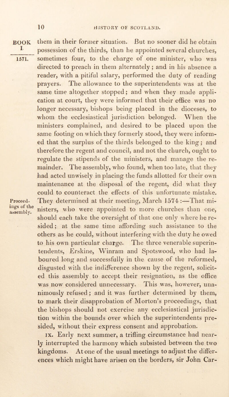 BOOK I 1571. Proceed- ings of the a&sembly. them in their former situation. But no sooner did he obtain possession of the thirds, than he appointed several churches, sometimes four, to the charge of one minister, who was directed to preach in them alternately ; and in his absence a reader, with a pitiful salary, performed the duty of reading prayers. The allowance to the superintendents was at the same time altogether stopped; and when they made appli- cation at court, they were informed that their office was no longer necessary, bishops being placed in the dioceses, to whom the ecclesiastical jurisdiction belonged. When the ministers complained, and desired to be placed upon the same footing on which they formerly stood, they were inform- ed that the surplus of the thirds belonged to the king; and therefore the regent and council, and not the church, ought to regulate the stipends of the ministers, and manage the re- mainder. The assembly, who found, when too late, that they had acted unwisely in placing the funds allotted for their own maintenance at the disposal of the regent, did what they could to counteract the effects of this unfortunate mistake. They determined at their meeting, March J574 :—That mi- nisters, who were appointed to more churches than one, should each take the oversight of that one only where he re- sided ; at the same time affording such assistance to the others as he could, without interfering with the duty he owed to his own particular charge. The three venerable superin- tendents, Erskine, Winram and Spotswood, who had la- boured long and successfully in the cause of the reformed, disgusted with the indifference shown by the regent, solicit- ed this assembly to accept their resignation, as the office was now considered unnecessary. This was, however, una- nimously refused; and it was further determined by them, to mark their disapprobation of Morton’s proceedings, that the bishops should not exercise any ecclesiastical jurisdic- tion within the bounds over which the superintendents pre- sided, without their express consent and approbation. IX. Early next summer, a trifling circumstance had near- ly interrupted the harmony which subsisted between the two kingdoms. Atone of the usual meetings to adjust the differ- ences which might have arisen on the borders, sir John Car-