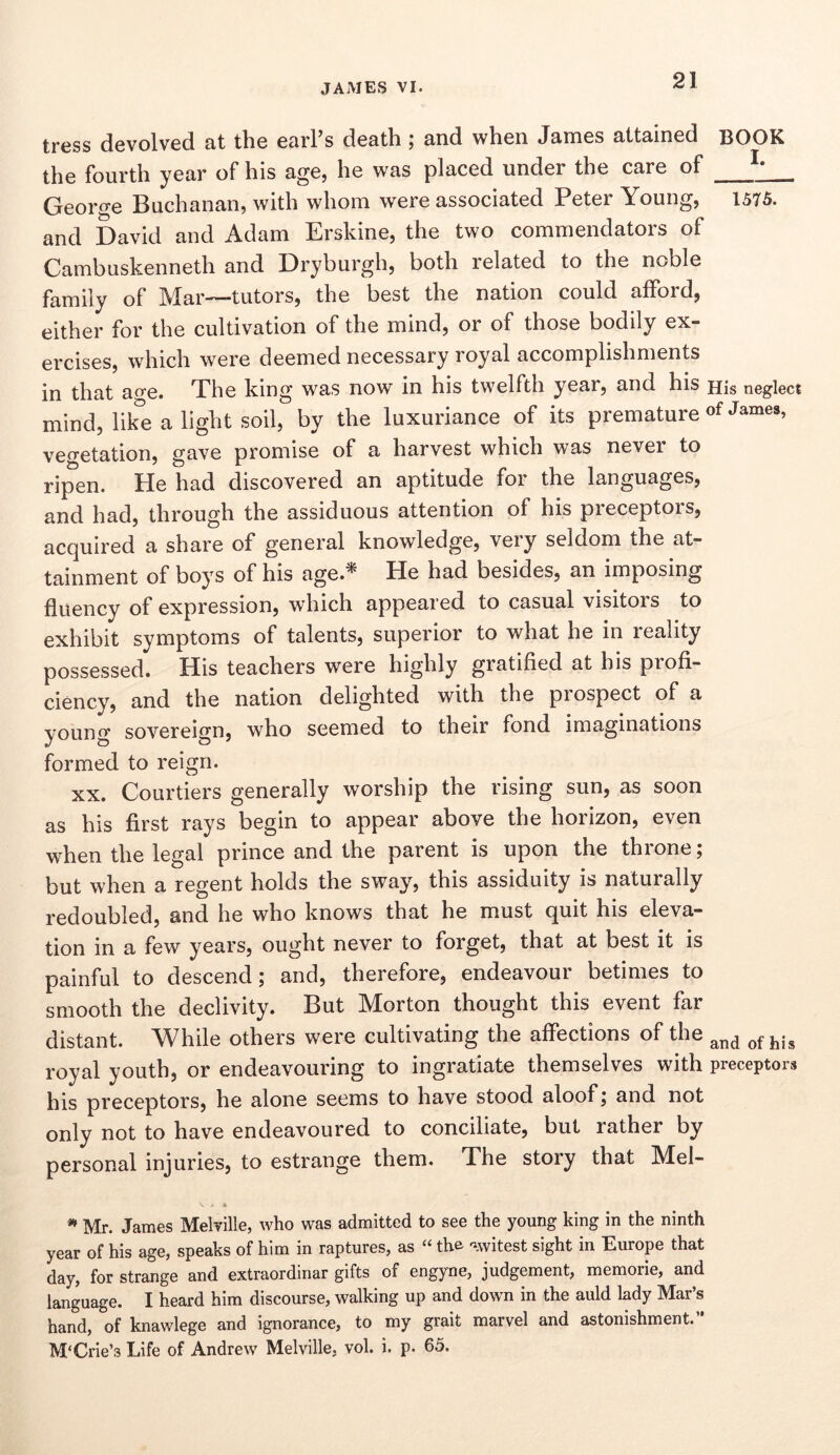 tress devolved at the earl’s death; and when James attained BOOK the fourth year of his age, he was placed under the care of Cjreorf’’e Buchanan, with whom were associated Peter Young, 1575. and David and Adam Erskine, the two commendators of Cambuskenneth and Dryburgh, both related to the noble family of Mar—tutors, the best the nation could afford, either for the cultivation of the mind, or of those bodily ex- ercises, which were deemed necessary royal accomplishments in that ao'e. The king was now in his twelfth year, and his His neglect mind, like a light soil, by the luxuriance of its premature of veo-etation, gave promise of a harvest which was never to ripen. He had discovered an aptitude for the languages, and had, through the assiduous attention of his preceptors, acquired a share of general knowledge, very seldom the at- tainment of boys of his age.^ He had besides, an imposing fluency of expression, which appeared to casual visitors to exhibit symptoms of talents, superior to what he in reality possessed. His teachers were highly gratified at his profi- ciency, and the nation delighted with the prospect of a young sovereign, who seemed to their fond imaginations formed to reign. XX. Courtiers generally worship the rising sun, as soon as his first rays begin to appear above the horizon, even when the legal prince and the parent is upon the throne; but when a regent holds the sway, this assiduity is naturally redoubled, and he who knows that he must quit his eleva- tion in a few years, ought never to forget, that at best it is painful to descend; and, therefore, endeavour betimes to smooth the declivity. But Morton thought this event far distant. While others were cultivating the affections of the royal youth, or endeavouring to ingratiate themselves with preceptors his preceptors, he alone seems to have stood aloof; and not only not to have endeavoured to conciliate, but rather by personal injuries, to estrange them. The story that Mel- Mr. James MelTille, who was admitted to see the young king in the ninth year of his age, speaks of him in raptures, as “ the 'iwitest sight in Europe that day, for strange and extraordinar gifts of engyne, judgement, memorie, and language. I heard him discourse, walking up and down in the auld lady Mar’s hand, of knawlege and ignorance, to my grait marvel and astonishment.” M‘Crie’3 Life of Andrew Melville, vol. i. p. 65.