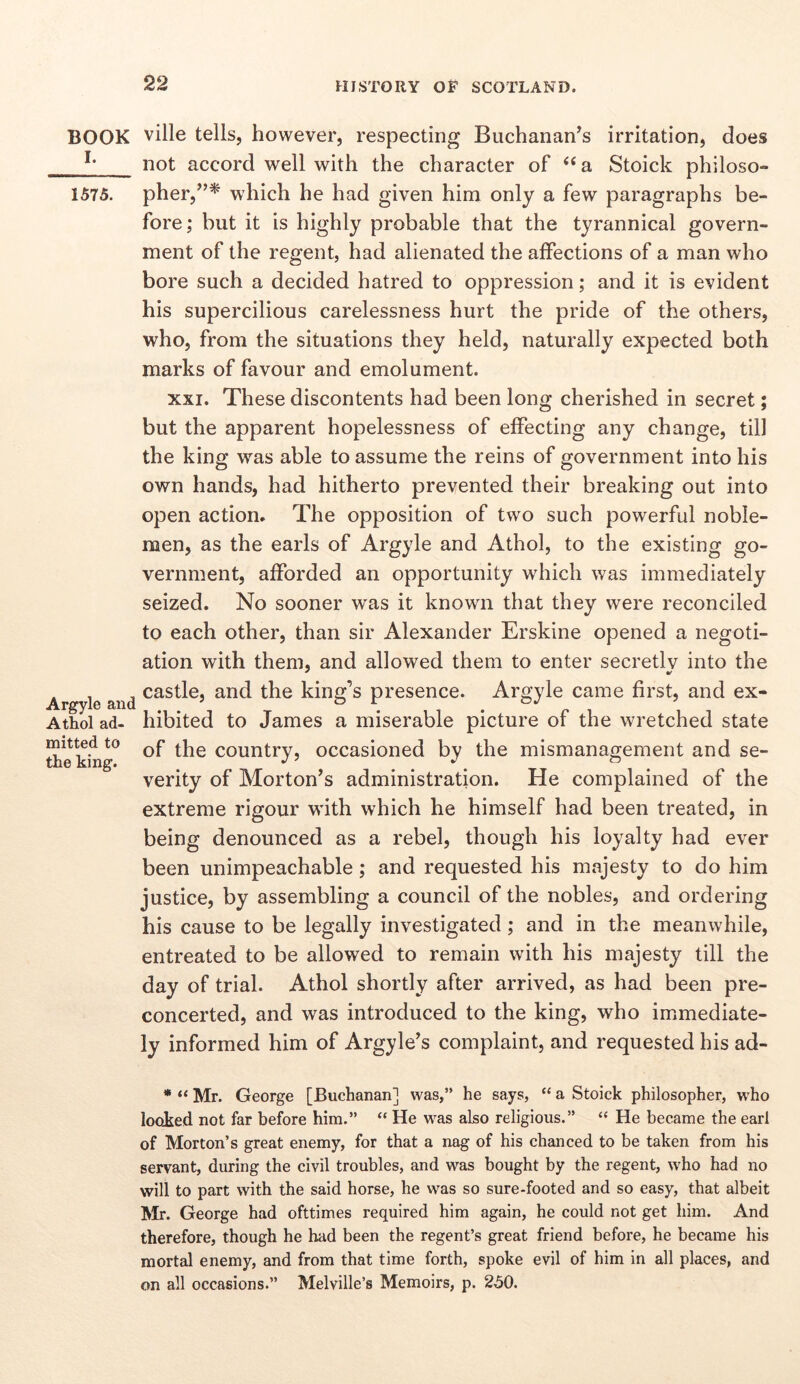 BOOK I. 1575. Argyle and Athol ad- mitted to the king. ville tells, however, respecting Buchanan^s irritation, does not accord well with the character of ‘‘a Stoick philoso- pher,^’* which he had given him only a few paragraphs be- fore; but it is highly probable that the tyrannical govern- ment of the regent, had alienated the affections of a man who bore such a decided hatred to oppression; and it is evident his supercilious carelessness hurt the pride of the others, who, from the situations they held, naturally expected both marks of favour and emolument. XXI. These discontents had been long cherished in secret; but the apparent hopelessness of effecting any change, till the king was able to assume the reins of government into his own hands, had hitherto prevented their breaking out into open action. The opposition of two such powerful noble- men, as the earls of Argyle and Athol, to the existing go- vernment, afforded an opportunity which was immediately seized. No sooner w^as it known that they were reconciled to each other, than sir Alexander Erskine opened a negoti- ation with them, and allowed them to enter secretly into the castle, and the king’s presence. Argyle came first, and ex- hibited to James a miserable picture of the wretched state of the country, occasioned by the mismanagement and se- verity of Morton’s administration. He complained of the extreme rigour with which he himself had been treated, in being denounced as a rebel, though his loyalty had ever been unimpeachable; and requested his majesty to do him justice, by assembling a council of the nobles, and ordering his cause to be legally investigated; and in the meanwhile, entreated to be allowed to remain with his majesty till the day of trial. Athol shortly after arrived, as had been pre- concerted, and was introduced to the king, who immediate- ly informed him of Argyle’s complaint, and requested his ad- * “ Mr. George [Buchanan] was,” he says, “ a Stoick philosopher, who looked not far before him.” “ He was also religious.” “ He became the earl of Morton’s great enemy, for that a nag of his chanced to be taken from his servant, during the civil troubles, and was bought by the regent, who had no will to part with the said horse, he was so sure-footed and so easy, that albeit Mr. George had ofttimes required him again, he could not get him. And therefore, though he had been the regent’s great friend before, he became his mortal enemy, and from that time forth, spoke evil of him in all places, and on all occasions.” Melville’s Memoirs, p. 250.