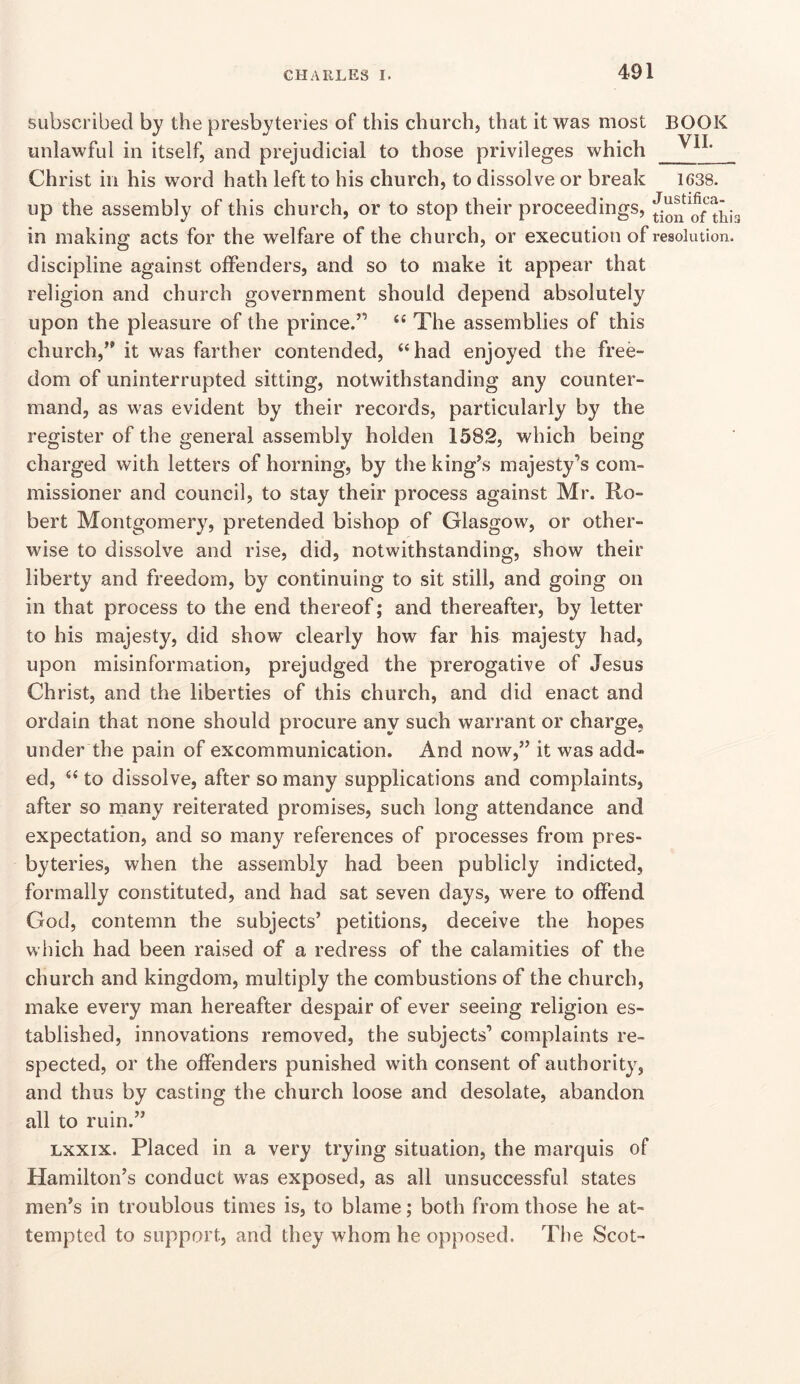 subscribed by the presbyteries of this church, that it was most BOOK unlawful in itself, and prejudicial to those privileges which Christ in his word hath left to his church, to dissolve or break 1638. up the assembly of this church, or to stop their proceedings, in making acts for the welfare of the church, or execution of resolution, discipline against offenders, and so to make it appear that religion and church government should depend absolutely upon the pleasure of the prince.” The assemblies of this church,” it was farther contended, “had enjoyed the free- dom of uninterrupted sitting, notwithstanding any counter- mand, as was evident by their records, particularly by the register of the general assembly holden 1582, which being charged with letters of horning, by the king’s majesty’s com- missioner and council, to stay their process against Mr. Ro- bert Montgomery, pretended bishop of Glasgow, or other- wise to dissolve and rise, did, notwithstanding, show their liberty and freedom, by continuing to sit still, and going on in that process to the end thereof; and thereafter, by letter to his majesty, did show clearly how far his majesty had, upon misinformation, prejudged the prerogative of Jesus Christ, and the liberties of this church, and did enact and ordain that none should procure any such warrant or charge, under the pain of excommunication. And now,” it was add» ed, “ to dissolve, after so many supplications and complaints, after so many reiterated promises, such long attendance and expectation, and so many references of processes from pres- byteries, when the assembly had been publicly indicted, formally constituted, and had sat seven days, were to offend God, contemn the subjects’ petitions, deceive the hopes which had been raised of a redress of the calamities of the church and kingdom, multiply the combustions of the church, make every man hereafter despair of ever seeing religion es- tablished, innovations removed, the subjects’ complaints re- spected, or the offenders punished with consent of authority, and thus by casting the church loose and desolate, abandon all to ruin.” Lxxix. Placed in a very trying situation, the marquis of Hamilton’s conduct w^as exposed, as all unsuccessful states men’s in troublous times is, to blame; both from those he at- tempted to support, and they whom he opposed. The Scot-