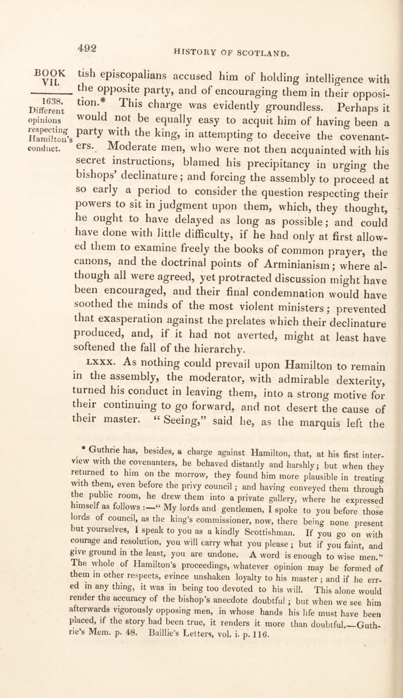 HISTORY OF SCOTLAND. BOOK VI1. 1638. Different opinions respecting^ Hamilton’s conduct. tish episcopalians accused him of holding intelligence with the opposite party, and of encouraging them in their opposi- tion.^ This charge was evidently groundless. Perhaps it would not be equally easy to acquit him of having been a party with the king, in attempting to deceive the covenant- ers. Moderate men, who were not then acquainted with his secret instructions, blamed his precipitancy in urging the bishops’ declinature; and forcing the assembly to proceed at so early a period to consider the question respecting their powers to sit in judgment upon them, which, they thought, he ought to have delayed as long as possible; and could have done with little difficulty, if he had only at first allow- ed them to examine freely the books of common prayer, the canons, and the doctrinal points of Arminianism; where al- though all were agreed, yet protracted discussion might have been encouraged, and their final condemnation would have soothed the minds of the most violent ministers; prevented that exasperation against the prelates which their declinature produced, and, if it had not averted, might at least have softened the fall of the hierarchy. Lxxx. As nothing could prevail upon Hamilton to remain in the assembly, the moderator, with admirable dexterity, turned his conduct in leaving them, into a strong motive for their continuing to go forward, and not desert the cause of their master. “ Seeing,” said he, as the marquis left the ^ * Guthrie has, besides, a charge against Hamilton, that, at his first inter- view with the covenanters, he behaved distantly and harshly; but when they retui-ned to him on the morrow, they found him more plausible in treating wit them, even before the privy council; and having conveyed them through t le public room, he drew them into a private gallery, where he expressed imself as follows My lords and gentlemen, I spoke to you before those ords of council, as the king’s commissioner, now, there being none present but yourselves, I speak to you as a kindly Scottishman. If you go on with courage and resolution, you will carry what you please ; but if you faint, and give ground in the least, you are undone. A word is enough to wise men.” The whole of Hamilton’s proceedings, whatever opinion may be formed of them in other respects, evince unshaken loyalty to his master; and if he err- ed m any thing, it was in being too devoted to his will. This alone would render the accuracy of the bishop’s anecdote doubtful ; but when we see him afterwards vigorously opposing men, in whose hands his life must have been placed, if the story had been true, it renders it more than doubtful. Guth- rie’s Mem. p. 48. Baillie’s Letters, vol. i. p. 116.