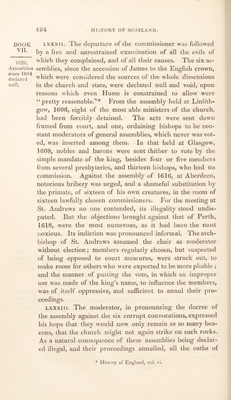 BOOK VIL 1638. Assemblies since 1604 declared null, Lxxxii. The departure of the commissioner was followed by a free and unrestrained examination of all the evils of which they complained, and of all their causes. The six as- semblies, since the accession of James to the English crown, which were considered the sources of the whole dissensions in the church and state, were declared null and void, upon reasons which even Hume is constrained to allow were “ pretty reasonable.'’^ From the assembly held at Linlith- gow, 1606, eight of the most able ministers of the church, had been forcibly detained. The acts were sent down framed from court, and one, ordaining bishops to be con- stant moderators of general assemblies, which never was vot- ed, was inserted among them. In that held at Glasgow, 1608, nobles and barons were sent thither to vote by the simple mandate of the king, besides four or five members from several presbyteries, and thirteen bishops, who had no commission. Against the assembly of 1616, at Aberdeen, notorious bribery was urged, and a shameful substitution by the primate, of sixteen of his own creatures, in the room of sixteen lawfully chosen commissioners. For the meeting at St. Andrews no one contended, its illegality stood undis- puted. But the objections brought against that of Perth, 1618, were the most numerous, as it had been the most noxious. Its indiction was pronounced informal. The arch- bishop of St. Andrews assumed the chair as moderator without election; members regularly chosen, but suspected of being opposed to court measures, were struck out, to make room for others who were expected to be more pliable ; and the manner of putting the vote, in which an improper use was made of the king’s name, to influence the members, was of itself oppressive, and sufficient to annul their pro- ceedings. LXXXII I. The moderator, in pronouncing the decree of the assembly against the six corrupt convocations, expressed his hope that they would now only remain as so many bea- cons, that the church might not again strike on such rocks. As a natural consequence of these assemblies being declar- ed illegal, and their proceedings annulled, all the oaths of * History of England, vol. vi.