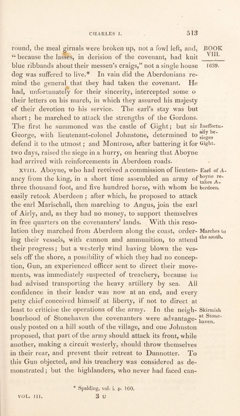 COOK VIIL J639. round, the meal girnals were broken up, not a fowl left, and, ‘‘ because the lasses, in derision of the covenant, had knit blue ribbands about their messen’s craigs,” not a single house dog was suffered to live.* In vain did the Aberdonians re- mind the general that they had taken the covenant. He had, unfortunately for their sincerity, intercepted some o their letters on his march, in which they assured his majesty of their devotion to his service. The earfs stay was but short; he marched to attack the strengths of the Gordons. The first he summoned was the castle of Gicjht: but sir Ineffectu. George, with lieutenant-colonel Johnstone, determined to gjeges^' defend it to the utmost; and Montrose, after battering it for eight, two days, raised the siege in a hurry, on hearing that Aboyne had arrived with reinforcements in Aberdeen roads. XVIII. Aboyne, who had received a commission of lieuten- Earl of A- ancy from the king, in a short time assembled an army ef three thousand foot, and five hundred horse, with whom he berdeen. easily retook Aberdeen ; after which, he proposed to attack the earl Marischall, then marching to Angus, join the earl of Airly, and, as they had no money, to support themselves in free quarters on the covenanters’ lands. With this reso- lution they marched from Aberdeen along the coast, order- Marches to ing their vessels, with cannon and ammunition, to attend their progress; but a westerly wind having blown the ves- sels off the shore, a possibility of which they had no concep- tion, Gun, an experienced officer sent to direct their move- ments, was immediately suspected of treachery, because lie had advised transporting the heavy artillery by sea. All confidence in their leader was now at an end, and every petty chief conceived himself at liberty, if not to direct at least to criticise the operations of the army. In the neigh- Skirmish bourhood of Stonehaven the covenanters were advantage- ously posted on a hill south of the village, and one Johnston proposed, that part of the army should attack its front, while another, making a circuit westerly, should throw themselves in their rear, and prevent their retreat to Dunnotter. To this Gun objected, and his treachery was considered as de- monstrated ; but the highlanders, who never had faced can- * Spalding, voh i. p. 160. 3 U VOL. III.