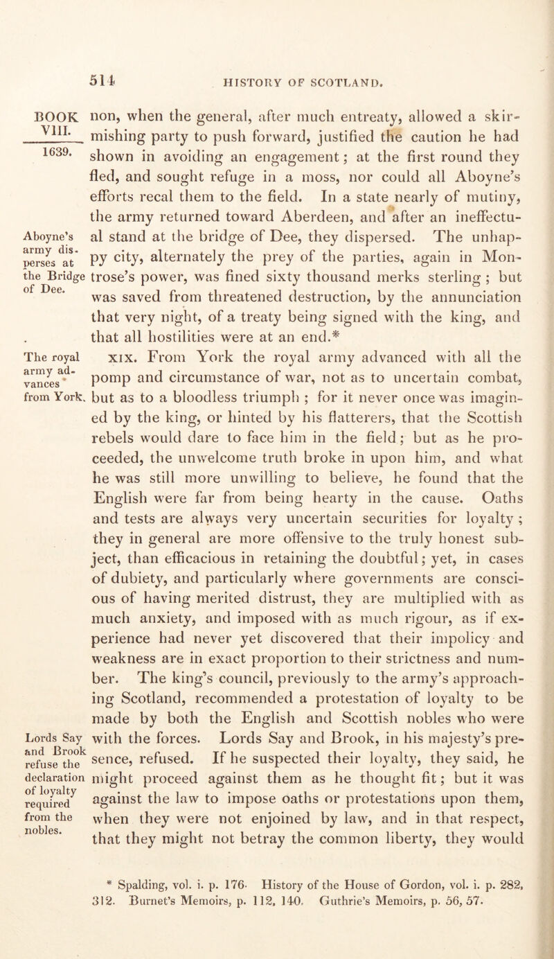 BOOK Vlll. 1639. Aboyne’s army dis- perses at the Bridge of Dee. The royal army ad- vances ' from York. Lords Say and Brook refuse the declaration of loyalty required from the nobles. non, when the general, after much entreaty, allowed a skir- mishing party to push forward, justified the caution he had shown in avoiding an engagement; at the first round they fled, and sought refuge in a moss, nor could all Aboyne’s efforts recal them to the field. In a state nearly of mutiny, the army returned toward Aberdeen, and after an ineffectu- al stand at the bridge of Dee, they dispersed. The unhap- py city, alternately the prey of the parties, again in Mon- trose’s power, was fined sixty thousand merks sterling ; but was saved from threatened destruction, by the annunciation that very night, of a treaty being signed with the king, and that all hostilities were at an end.^' XIX. From York the royal army advanced with all the pomp and circumstance of war, not as to uncertain combat, but as to a bloodless triumph ; for it never once was imagin- ed by the king, or hinted by his flatterers, that the Scottish rebels would dare to face him in the field; but as he pro- ceeded, the unwelcome truth broke in upon him, and what he was still more unwilling to believe, he found that the English were far from being hearty in the cause. Oaths and tests are always very uncertain securities for loyalty ; they in general are more offensive to the truly honest sub- ject, than efficacious in retaining the doubtful; yet, in cases of dubiety, and particularly where governments are consci- ous of having merited distrust, they are multiplied with as much anxiety, and imposed with as much rigour, as if ex- perience had never yet discovered that their impolicy and weakness are in exact proportion to their strictness and num- ber. The king’s council, previously to the army’s approach- ing Scotland, recommended a protestation of loyalty to be made by both the English and Scottish nobles who were with the forces. Lords Say and Brook, in his majesty’s pre- sence, refused. If he suspected their loyalty, they said, he might proceed against them as he thought fit; but it was against the law to impose oaths or protestations upon them, when they were not enjoined by law, and in that respect, that they might not betray the common liberty, they would * Spalding, vol. i. p. 176' History of the House of Gordon, vol. i. p. 282, 312. Burnet’s Memoirs, p. 112, 140, Guthrie’s Memoirs, p. 56,57.