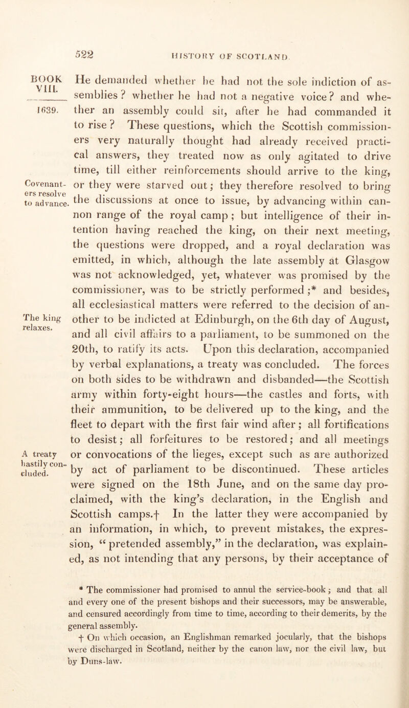 deniaiitled whether he had not the sole indiction of as- seniblies ? whether he had not a negative voice? and whe- 1639. ther an assembly could sit, after he had commanded it to rise ? These questions, which the Scottish commission- ers very naturally thought had already received practi- cal answers, they treated now as only agitated to drive time, till either reinforcements should arrive to the king-, Co'^enant- or they were starved out; they therefore resolved to brin^ to advance. discussions at once to issue, by advancing within can- non range of the royal camp ; but intelligence of their in- tention having reached the king, on their next meeting, the questions were dropped, and a royal declaration was emitted, in which, although the late assembly at Glasgow was not acknowledged, yet, whatever was promised by the commissioner, was to be strictly performed and besides, all ecclesiastical matters were referred to the decision of an- The king other to be indicted at Edinburgh, on the 6th day of August, relaxes. .... . ” i-) ^ and all civil affairs to a parliament, to be summoned on the 20th, to ratify its acts. Upon this declaration, accompanied by verbal explanations, a treaty was concluded. The forces on both sides to be withdrawn and disbanded—the Scottish army within forty-eight hours—the castles and forts, with their ammunition, to be delivered up to the king, and the fleet to depart with the first fair wind after; all fortifications to desist; all forfeitures to be restored; and all meetings A treaty or convocations of the lieges, except such as are authorized tiuded.^^” by act of parliament to be discontinued. These articles were signed on the 18th June, and on the same day pro- claimed, with the king’s declaration, in the English and Scottish camps.f In the latter they were accompanied by an information, in which, to prevent mistakes, the expres- sion, “ pretended assembly,” in the declaration, was explain- ed, as not intending that any persons, by their acceptance of • The commissioner had promised to annul the service-book; and that all and every one of the present bishops and their successors, may be answerable, and censured accordingly from time to time, according to their demerits, by the general assembly. ■f On which occasion, an Englishman remarked jocularly, that the bishops were discharged in Scotland, neither by the canon law, nor the civil law, bui by Duns-law.