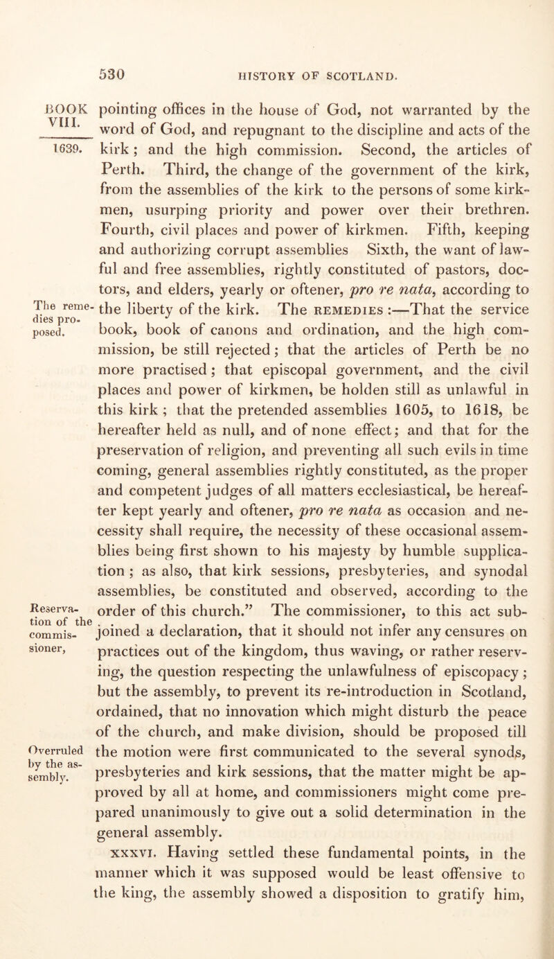 BOOK pointing offices in the house of God, not warranted by the word of God, and repugnant to the discipline and acts of the 1639. kirk; and the high commission. Second, the articles of Perth. Third, the change of the government of the kirk, from the assemblies of the kirk to the persons of some kirk- men, usurping priority and power over their brethren. Fourth, civil places and power of kirkmen. Fifth, keeping and authorizing corrupt assemblies Sixth, the want of law- ful and free assemblies, rightly constituted of pastors, doc- tors, and elders, yearly or oftener, pro re nata^ according to diis lit)erty of the kirk. The remedies :—That the service posed. book, book of canons and ordination, and the high com- mission, be still rejected; that the articles of Perth be no more practised; that episcopal government, and the civil places and power of kirkmen, be holden still as unlawful in this kirk ; that the pretended assemblies 1605, to 1618, be hereafter held as null, and of none effect; and that for the preservation of religion, and preventing all such evils in time coming, general assemblies rightly constituted, as the proper and competent judges of all matters ecclesiastical, be hereaf- ter kept yearly and oftener, pro re nata as occasion and ne- cessity shall require, the necessity of these occasional assem- blies being first shown to his majesty by humble supplica- tion ; as also, that kirk sessions, presbyteries, and synodal assemblies, be constituted and observed, according to the Reserva-^ order of this church.” The commissioner, to this act sub- joined a declaration, that it should not infer any censures on practices out of the kingdom, thus waving, or rather reserv- ing, the question respecting the unlawfulness of episcopacy; but the assembly, to prevent its re-introduction in Scotland, ordained, that no innovation which might disturb the peace of the church, and make division, should be proposed till the motion were first communicated to the several synods? presbyteries and kirk sessions, that the matter might be ap- proved by all at home, and commissioners might come pre- pared unanimously to give out a solid determination in the general assembly. XXXVI. Having settled these fundamental points, in the manner which it was supposed would be least offensive to the king, the assembly showed a disposition to gratify him, commis- sioner, Overruled by the as- sembly.