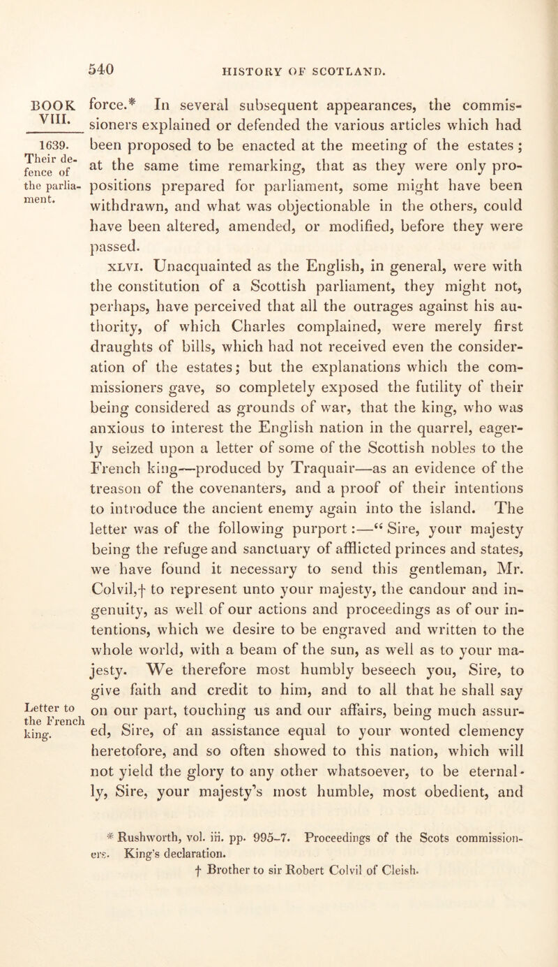 BOOK VIII. 1639. Their de- fence of the parlia- ment. Letter to the French king’. force.^ In several subsequent appearances, the commis- sioners explained or defended the various articles which had been proposed to be enacted at the meeting of the estates ; at the same time remarking, that as they were only pro- positions prepared for parliament, some might have been withdrawn, and what was objectionable in the others, could have been altered, amended, or modified, before they were passed. xLvi. Unacquainted as the English, in general, were with the constitution of a Scottish parliament, they might not, perhaps, have perceived that all the outrages against his au- thority, of which Charles complained, were merely first draughts of bills, which had not received even the consider- ation of the estates; but the explanations which the com- missioners gave, so completely exposed the futility of their being considered as grounds of war, that the king, who was anxious to interest the English nation in the quarrel, eager- ly seized upon a letter of some of the Scottish nobles to the French king—produced by Traquair—as an evidence of the treason of the covenanters, and a proof of their intentions to introduce the ancient enemy again into the island. The letter was of the following purport:—“ Sire, your majesty being the refuge and sanctuary of afflicted princes and states, we have found it necessary to send this gentleman, Mr. Colvil,'!' to represent unto your majesty, the candour and in- genuity, as well of our actions and proceedings as of our in- tentions, which we desire to be engraved and written to the whole world, with a beam of the sun, as well as to your ma- jesty. We therefore most humbly beseech you. Sire, to give faith and credit to him, and to all that he shall say on our part, touching us and our affairs, being much assur- ed, Sire, of an assistance equal to your wonted clemency heretofore, and so often showed to this nation, which will not yield the glory to any other whatsoever, to be eternal- ly, Sire, your majesty’s most humble, most obedient, and Rushworth, vol. iii. pp. 995-7. Proceedings of the Scots commission- ers. King’s declaration. f Brother to sir Robert Colvil of Cieish.