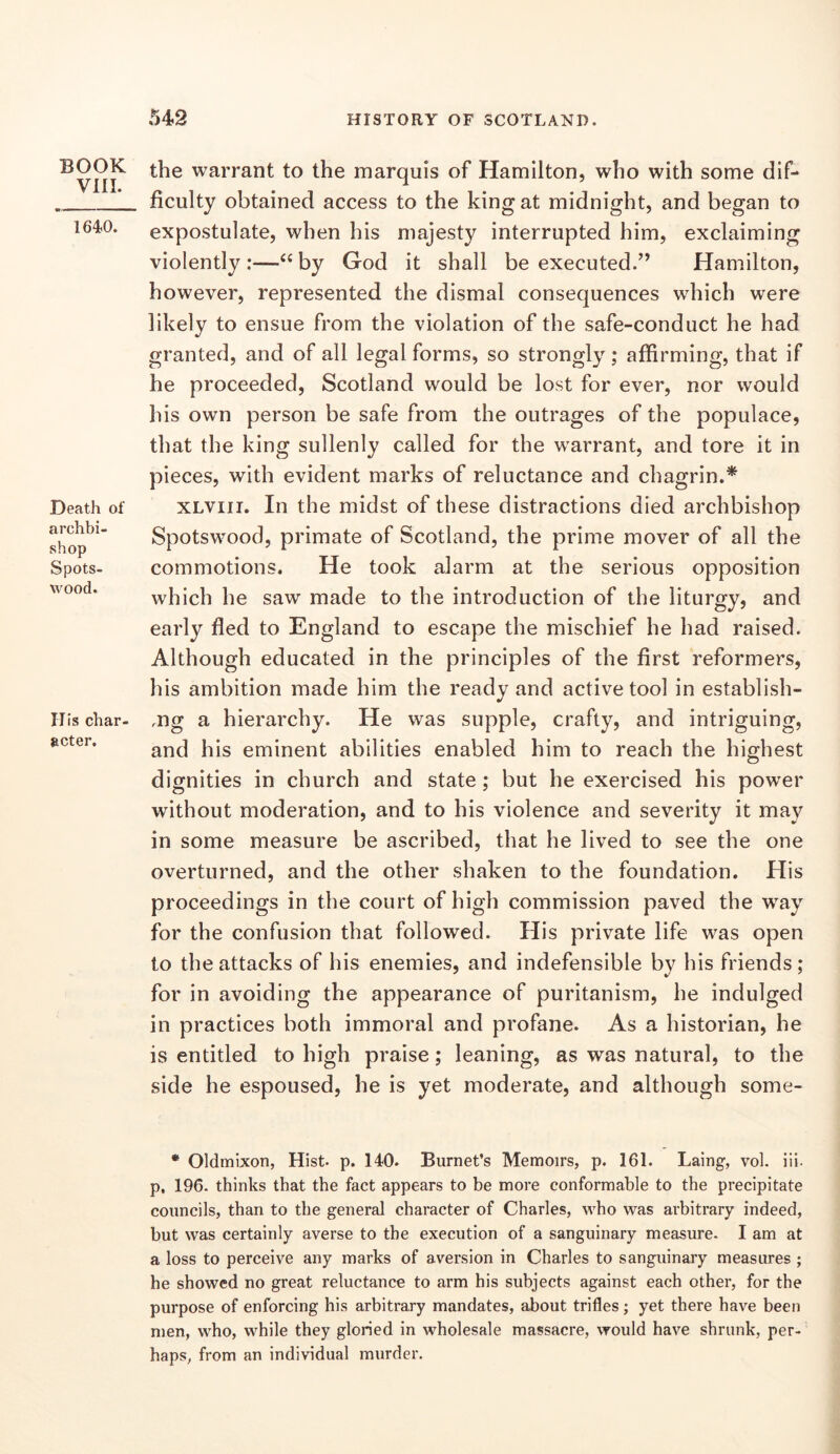 BOOK vni. 1640. Death of archbi- shop Spots- wood. His char- acter. the warrant to the marquis of Hamilton, who with some dif- ficulty obtained access to the king at midnight, and began to expostulate, when his majesty interrupted him, exclaiming violently :—by God it shall be executed.” Hamilton, however, represented the dismal consequences which were likely to ensue from the violation of the safe-conduct he had granted, and of all legal forms, so strongly; affirming, that if he proceeded, Scotland would be lost for ever, nor would his own person be safe from the outrages of the populace, that the king sullenly called for the w^arrant, and tore it in pieces, with evident marks of reluctance and chagrin.* XLViii. In the midst of these distractions died archbishop Spotswood, primate of Scotland, the prime mover of all the commotions. He took alarm at the serious opposition which he saw made to the introduction of the liturgy, and early fled to England to escape the mischief he had raised. Although educated in the principles of the first reformers, his ambition made him the ready and active tool in establish- ,ng a hierarchy. He was supple, crafty, and intriguing, and his eminent abilities enabled him to reach the highest dignities in church and state; but he exercised his power without moderation, and to his violence and severity it may in some measure be ascribed, that he lived to see the one overturned, and the other shaken to the foundation. His proceedings in the court of high commission paved the w^ay for the confusion that followed. His private life was open to the attacks of his enemies, and indefensible by his friends ; for in avoiding the appearance of puritanism, he indulged in practices both immoral and profane. As a historian, he is entitled to high praise; leaning, as was natural, to the side he espoused, he is yet moderate, and although some- * Oldmixon, Hist- p. 140. Burnet’s Memoirs, p. 161. Laing, vol. iii- p, 196. thinks that the fact appears to be more conformable to the precipitate councils, than to the general character of Charles, who was arbitrary indeed, but was certainly averse to the execution of a sanguinary measure- I am at a loss to perceive any marks of aversion in Charles to sanguinary measures ; he showed no great reluctance to arm his subjects against each other, for the purpose of enforcing his arbitrary mandates, about trifles; yet there have been men, who, while they gloried in wholesale massacre, would have shrunk, per- haps, from an individual murder.