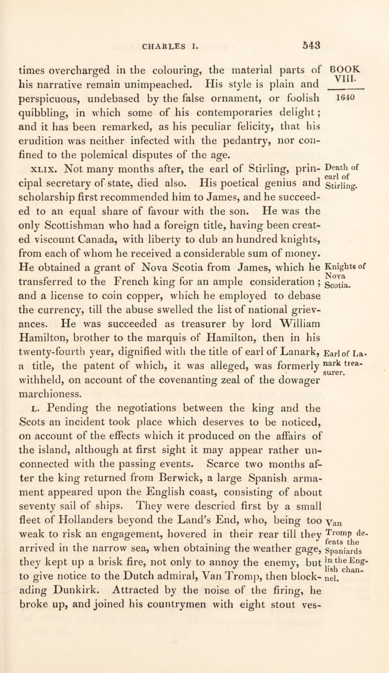 times overcharged in the colouring, the material parts of BOOK his narrative remain unimpeached. His style is plain and perspicuous, undebased by the false ornament, or foolish 164:0 quibbling, in which some of his contemporaries delight; and it has been remarked, as his peculiar felicity, that his erudition was neither infected with the pedantry, nor con- fined to the polemical disputes of the age. XLix. Not many months after, the earl of Stirling, prin- Death of 09rl*l, of cipal secretary of state, died also. His poetical genius and Stirling, scholarship first recommended him to James, and he succeed- ed to an equal share of favour with the son. He was the only Scottishman who had a foreign title, having been creat- ed viscount Canada, with liberty to dub an hundred knights, from each of whom he received a considerable sum of money. He obtained a grant of Nova Scotia from James, which he Knights of transferred to the French king for an ample consideration ; scotfa. and a license to coin copper, which he employed to debase the currency, till the abuse swelled the list of national griev- ances. He w^as succeeded as treasurer by lord William Hamilton, brother to the marquis of Hamilton, then in his twenty-fourth year, dignified with the title of earl of Lanark, Earl of La- a title, the patent of which, it was alleged, was formerly nark trea- withheld, on account of the covenanting zeal of the dowager marchioness. L. Pending the negotiations between the king and the Scots an incident took place which deserves to be noticed, on account of the effects which it produced on the affairs of the island, although at first sight it may appear rather un- connected with the passing events. Scarce two months af- ter the king returned from Berwick, a large Spanish arma- ment appeared upon the English coast, consisting of about seventy sail of ships. They were descried first by a small fleet of Hollanders beyond the Land’s End, who, being too yan weak to risk an engagement, hovered in their rear till they Tromp de- arrived in the narrow sea, when obtaining the weather gage, Spaniards they kept up a brisk fire, not only to annoy the enemy, but jy the Eng- to give notice to the Dutch admiral. Van Tromp, then block- Rei. ading Dunkirk. Attracted by the noise of the firing, he broke up, and joined his countrymen with eight stout ves-