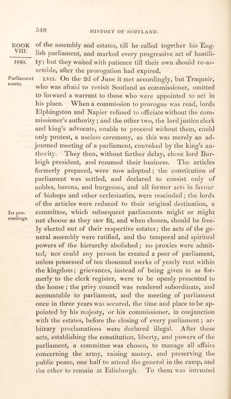 BOOK vin. J640. Parliament meets. Its pro- ceedings. of the assembly and estates, till he called together his Eng- lish parliament, and marked every progressive act of hostili- ty; but they waited with patience till their own should re-as- semble, after the prorogation had expired. LVii. On the 2d of June it met accordingly, butTraquair, who was afraid to revisit Scotland as commissioner, omitted to forward a warrant to those who were appointed to act in his place. When a commission to prorogue was read, lords Elphingston and Napier refused to officiate without the com- missioner’s authority ; and the other two, the lord justice clerk and king’s advocate, unable to proceed without them, could only protest, a useless ceremony, as this was merely an ad- journed meeting of a parliament, convoked by the king’s au- thorit}^ They then, without farther delay, chose lord Bur- leigh president, and resumed their business. The articles formerly prepared, were now adopted ; the constitution of parliament was settled, and declared to consist only of nobles, barons, and burgesses, and all former acts in favour of bishops and other ecclesiastics, were rescinded ; tiie lords of the articles were reduced to their original destination, a committee, which subsequent parliaments might or might not choose as they saw fit, and when chosen, should be free- ly elected out of their respective estates; the acts of the ge- neral assembly were ratified, and the temporal and spiritual powers of the hierarchy abolished; no proxies were admit- ted, nor could any person be created a peer of parliament, unless possessed of ten thousand rnerks of yearly rent within the kingdom; grievances, instead of being given in as for- merly to the clerk register, were to be openly presented to the house ; the privy council was rendered subordinate, and accountable to parliament, and the meeting of parliament once in three years was secured, the time and place to be ap- pointed by his majesty, or his commissioner, in conjunction WTth the estates, before the closing of every parliament; ar- bitrary proclamations were declared illegal. After these acts, establishing the constitution, liberty, and powers of the parliament, a committee was chosen, to manage all affairs concerning the army, raising money, and preserving the public peace, one half to attend the general in the camp, and the other to remain at Edinburgh. To them was intrusted