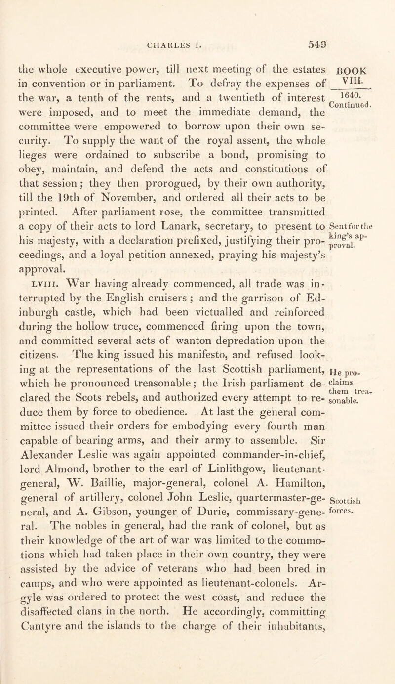 the whole executive power, till next meeting of the estates BOOK in convention or in parliament. To defray the expenses of the war, a tenth of the rents, and a twentieth of interest ^ ^ were imposed, and to meet the immediate demand, the committee were empowered to borrow upon their own se- curity. To supply the want of the royal assent, the whole lieges were ordained to subscribe a bond, promising to obey, maintain, and defend the acts and constitutions of that session ; they then prorogued, by their own authority, till the 19th of November, and ordered all their acts to be printed. After parliament rose, the committee transmitted a copy of their acts to lord Lanark, secretary, to present to Seutfoi tlie his majesty, with a declaration prefixed, justifying their pro- ceedings, and a loyal petition annexed, praying his majesty’s approval. Lviii. War having already commenced, all trade was in- terrupted by the English cruisers ; and the garrison of Ed- inburgh castle, which had been victualled and reinforced during the hollow truce, commenced firing upon the town, and committed several acts of wanton depredation upon the citizens. The king issued his manifesto, and refused look- ing at the representations of the last Scottish parliament, Hq which he pronounced treasonable; the Irish parliament de- claims dared the Scots rebels, and authorized every attempt to re- sonable. duce them by force to obedience. At last the general com- mittee issued their orders for embodying every fourth man capable of bearing arms, and their army to assemble. Sir Alexander Leslie was again appointed commander-in-chief, lord Almond, brother to the earl of Linlithgow, lieutenant- general, W. Baillie, major-general, colonel A. Hamilton, general of artillery, colonel John Leslie, quartermaster-ge- Scottish neral, and A. Gibson, younger of Durie, commissary-gene- fcices. ral. The nobles in general, had the rank of colonel, but as their knowledge of the art of war was limited to the commo- tions which had taken place in their own country, they were assisted by the advice of veterans who had been bred in camps, and who were appointed as lieutenant-colonels. Ar- gyle was ordered to protect the west coast, and reduce the disaffected clans in the north. He accordingly, committing Cantyre and the islands to the charge of their inhabitants,