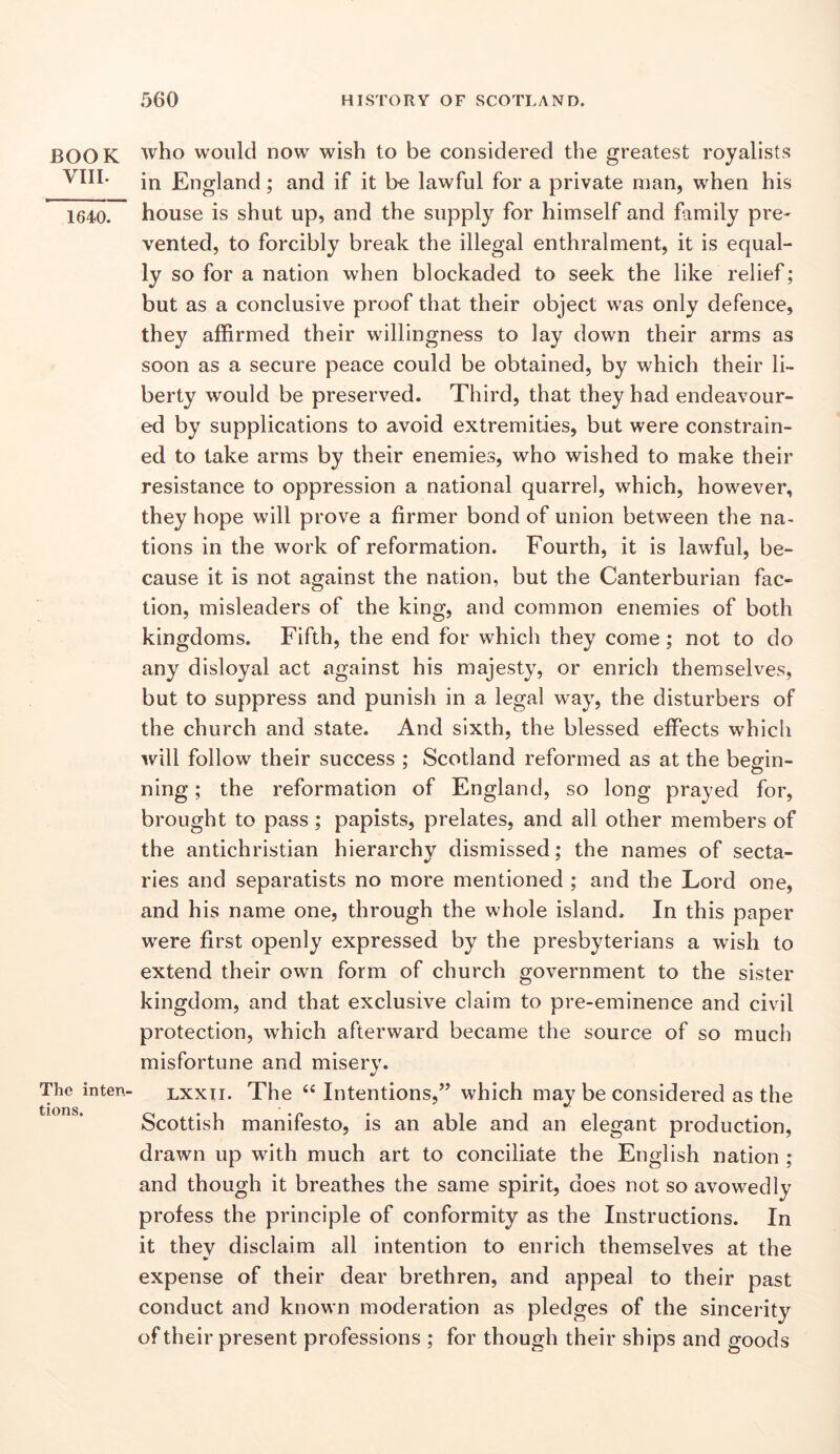 BOOK VIII. 1640. The inten- tions. who would now wish to be considered the greatest royalists in England; and if it be lawful for a private man, when his house is shut up, and the supply for himself and family pre- vented, to forcibly break the illegal enthralment, it is equal- ly so for a nation when blockaded to seek the like relief; but as a conclusive proof that their object was only defence, they affirmed their willingness to lay down their arms as soon as a secure peace could be obtained, by which their li- berty would be preserved. Third, that they had endeavour- ed by supplications to avoid extremities, but were constrain- ed to take arms by their enemies, who wished to make their resistance to oppression a national quarrel, which, however, they hope will prove a firmer bond of union between the na- tions in the work of reformation. Fourth, it is lawful, be- cause it is not against the nation, but the Canterburian fac- tion, misleaders of the king, and common enemies of both kingdoms. Fifth, the end for which they come; not to do any disloyal act against his majesty, or enrich themselves, but to suppress and punish in a legal way, the disturbers of the church and state. And sixth, the blessed effects which will follow their success ; Scotland reformed as at the begin- ning ; the reformation of England, so long prayed for, brought to pass; papists, prelates, and all other members of the antichristian hierarchy dismissed; the names of secta- ries and separatists no more mentioned ; and the Lord one, and his name one, through the whole island. In this paper were first openly expressed by the presbyterians a wish to extend their own form of church government to the sister kingdom, and that exclusive claim to pre-eminence and civil protection, which afterward became the source of so much misfortune and misery. LXXTi. The “Intentions,” which may be considered as the Scottish manifesto, is an able and an elegant production, drawn up with much art to conciliate the English nation ; and though it breathes the same spirit, does not so avowedly profess the principle of conformity as the Instructions. In it they disclaim all intention to enrich themselves at the expense of their dear brethren, and appeal to their past conduct and known moderation as pledges of the sincerity of their present professions ; for though their ships and goods