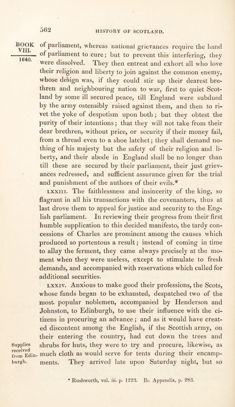 BOOK VIII. 1640. Supplies received from Edin- burgh. of parliament, whereas national grievances require the hand of parliament to cure; but to prevent this interfering, they were dissolved. They then entreat and exhort all who love their religion and liberty to join against the common enemy, whose design was, if they could stir up their dearest bre- thren and neighbouring nation to war, first to quiet Scot- land by some ill secured peace, till England were subdued by the army ostensibly raised against them, and then to ri- vet the yoke of despotism upon both; but they obtest the purity of their intentions; that they will not take from their dear brethren, without price, or security if their money fail, from a thread even to a shoe latchet; they shall demand no- thing of his majesty but the safety of their religion and li- berty, and their abode in England shall be no longer than till these are secured by their parliament, their just griev- ances redressed, and sufficient assurance given for the trial and punishment of the authors of their evils.^ Lxxiii. The faithlessness and insincerity of the king, so flagrant in all his transactions with the covenanters, thus at last drove them to appeal for justice and security to the Eng- lish parliament. In reviewing their progress from their first humble supplication to this decided manifesto, the tardy con- cessions of Charles are prominent among the causes which produced so portentous a result; instead of coming in time to allay the ferment, they came always precisely at the mo- ment when they were useless, except to stimulate to fresh demands, and accompanied with reservations which called for additional securities. Lxxiv. Anxious to make good their professions, the Scots, whose funds began to be exhausted, despatched two of the most popular noblemen, accompanied by Henderson and Johnston, to Edinburgh, to use their influence with the ci- tizens in procuring an advance; and as it would have creat- ed discontent among the English, if the Scottish army, on their entering the country, had cut down the trees and shrubs for huts, they were to try and procure, likewise, as much cloth as would serve for tents during their encamp- ments. They arrived late upon Saturday night, but so * Rushvvorth, vol. iii. p. 1223. Ib. Appendix, p. 283.