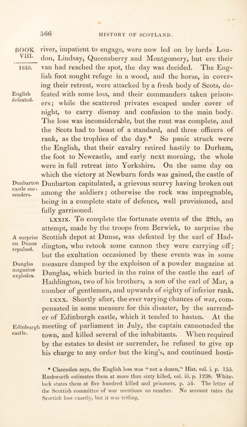 BOOK Vill. 1640. English defeated. Dunbarton castle sur- renders. A surprise on Dunse repulsed. Dunglas magazine explodes. Edinburg! castle. river, impatient to engage, were now led on by lords Lou- don, Lindsay, Queensberry and Montgomery, but ere their van had reached the spot, the day was decided. The Eng- lish foot sought refuge in a wood, and the horse, in cover- ing their retreat, were attacked by a fresh body of Scots, de- feated with some loss, and their commanders taken prison- ers ; while the scattered privates escaped under cover of night, to carry dismay and confusion to the main body. The loss was inconsiderable, but the rout was complete, and the Scots had to boast of a standard, and three officers of rank, as the trophies of the day.^ So panic struck were the English, that their cavalry retired hastily to Durham, the foot to Newcastle, and early next morning, the whole were in full retreat into Yorkshire. On the same day on which the victory at Newburn fords was gained, the castle of Dunbarton capitulated, a grievous scurvy having broken out among the soldiers; otherwise the rock was impregnable, being in a complete state of defence, well provisioned, and fully garrisoned. Lxxix. To complete the fortunate events of the 28th, an attempt, made by the troops from Berwick, to surprise the Scottish depot at Dunse, was defeated by the earl of Had- dington, who retook some cannon they were carrying off; but the exultation occasioned by these events was in some measure damped by the exploison of a powder magazine at Dunffias, which buried in the ruins of the castle the earl of Haddington, two of his brothers, a son of the earl of Mar, a number of gentlemen, and upwards of eighty of inferior rank. Lxxx. Shortly after, the ever varying chances of war, com- pensated in some measure for this disaster, by the surrend- er of Edinburgh castle, which it tended to hasten. At the meeting of parliament in July, the captain cannonaded the town, and killed several of the inhabitants. When required by the estates to desist or surrender, he refused to give up his charge to any order but the king’s, and continued hosti- * Clarendon says, the English loss was “not a dozen,” Hist. vol. i. p. 155. Rushworth estimates them at more than sixty killed, vol. iii. p. 1238. White- lock states them at five hundred killed and prisoners, p. 54. The letter of the Scottish committee of war mentions no number. No account rates the Scottish loss exactly, but it was trilling.