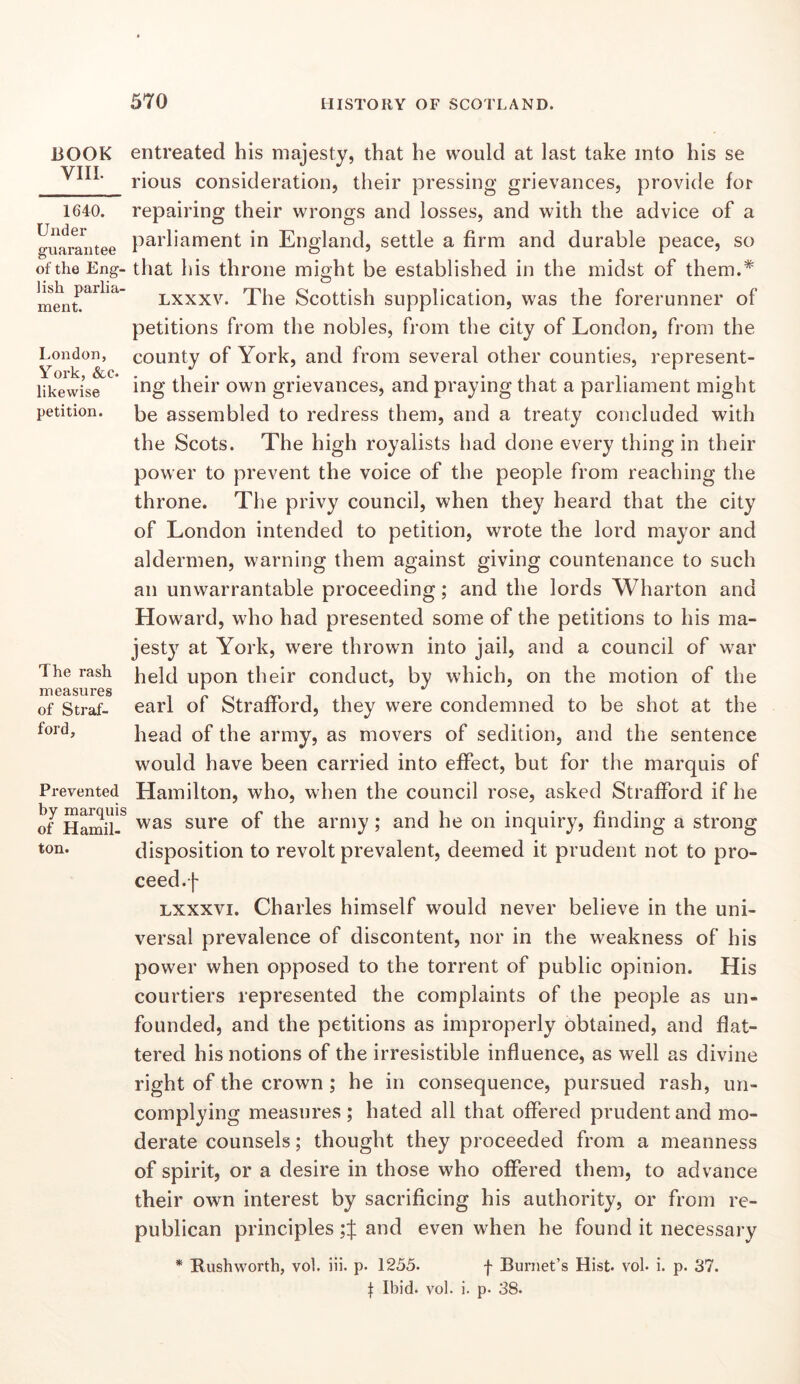 BOOK VIII. 1640. Under guarantee of the Eng- lish parlia- ment. London, York, &c. likewise petition. The rash measures of Straf- ford, Prevented by marquis of Hamil- ton. entreated his majesty, that he would at last take into his se rious consideration, their pressing grievances, provide for repairing their wrongs and losses, and with the advice of a parliament in England, settle a firm and durable peace, so that his throne might be established in the midst of them.* Lxxxv. The Scottish supplication, was the forerunner of petitions from the nobles, from the city of London, from the county of York, and from several other counties, represent- ing their own grievances, and praying that a parliament might be assembled to redress them, and a treaty concluded with the Scots. The high royalists had done every thing in their power to prevent the voice of the people from reaching the throne. Tlie privy council, when they heard that the city of London intended to petition, wrote the lord mayor and aldermen, warning them against giving countenance to such an unwarrantable proceeding; and the lords Wharton and Howard, who had presented some of the petitions to his ma- jesty at York, were thrown into jail, and a council of war held upon their conduct, by which, on the motion of the earl of Strafford, they were condemned to be shot at the head of the army, as movers of sedition, and the sentence would have been carried into effect, but for the marquis of Hamilton, who, when the council rose, asked Strafford if he was sure of the army; and he on inquiry, finding a strong disposition to revolt prevalent, deemed it prudent not to pro- ceed.f Lxxxvi. Charles himself would never believe in the uni- versal prevalence of discontent, nor in the weakness of his power when opposed to the torrent of public opinion. His courtiers represented the complaints of the people as un- founded, and the petitions as improperly obtained, and flat- tered his notions of the irresistible influence, as well as divine right of the crown ; he in consequence, pursued rash, un- complying measures ; hated all that offered prudent and mo- derate counsels; thought they proceeded from a meanness of spirit, or a desire in those who offered them, to advance their own interest by sacrificing his authority, or from re- publican principles and even when he found it necessary * Rush worth, vol. iii. p. 1255. f Burnet’s Hist, voh i. p. 37. t Ibid. vol. i. p. 38.