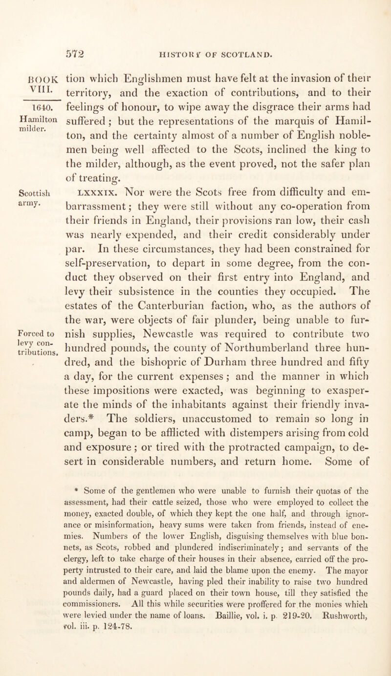 BOOK VIII. 1640. Hajnilton milder. Scottish army. Forced to levy con- tributions. tion which Enalishmen must have felt at the invasion of their territory, and the exaction of contributions, and to their feelings of honour, to wipe away the disgrace their arms had suffered ; but the representations of the marquis of Hamil- ton, and the certainty almost of a number of English noble- men being well affected to the Scots, inclined the king to the milder, although, as the event proved, not the safer plan of treating. Lxxxix. Nor were the Scots free from difficulty and em- barrassment ; they were still without any co-operation from their friends in England, their provisions ran low, their cash was nearly expended, and their credit considerably under par. In these circumstances, they had been constrained for self-preservation, to depart in some degree, from the con- duct they observed on their first entry into England, and levy their subsistence in the counties they occupied. The estates of the Canterburian faction, who, as the authors of the war, were objects of fair plunder, being unable to fur- nish supplies, Newcastle was required to contribute two hundred pounds, the county of Northumberland three hun- dred, and the bishopric of Durham three hundred and fifty a day, for the current expenses; and the manner in which these impositions were exacted, was beginning to exasper- ate the minds of the inhabitants against their friendly inva- ders.^ The soldiers, unaccustomed to remain so long in camp, began to be afflicted with distempers arising from cold and exposure; or tired with the protracted campaign, to de- sert in considerable numbers, and return home. Some of * Some of the gentlemen who were unable to furnish their quotas of the assessment, had their cattle seized, those who were employed to collect the money, exacted double, of which they kept the one half, and through ignor- ance or misinformation, heavy sums were taken from friends, instead of ene- mies. Numbers of the lower English, disguising themselves with blue bon- nets, as Scots, robbed and plundered indiscriminately; and servants of the clergy, left to take charge of their houses in their absence, carried off the pro- perty intrusted to their care, and laid the blame upon the enemy. The mayor and aldermen of Newcastle, having pled their inability to raise two hundred pounds daily, had a guard placed on their town house, till they satisfied the commissioners. All this while securities were proffered for the monies which were levied under the name of loans. Baillie, vol. i. p. 219-20. Rushworth, vol. iii. p. 124-T8.