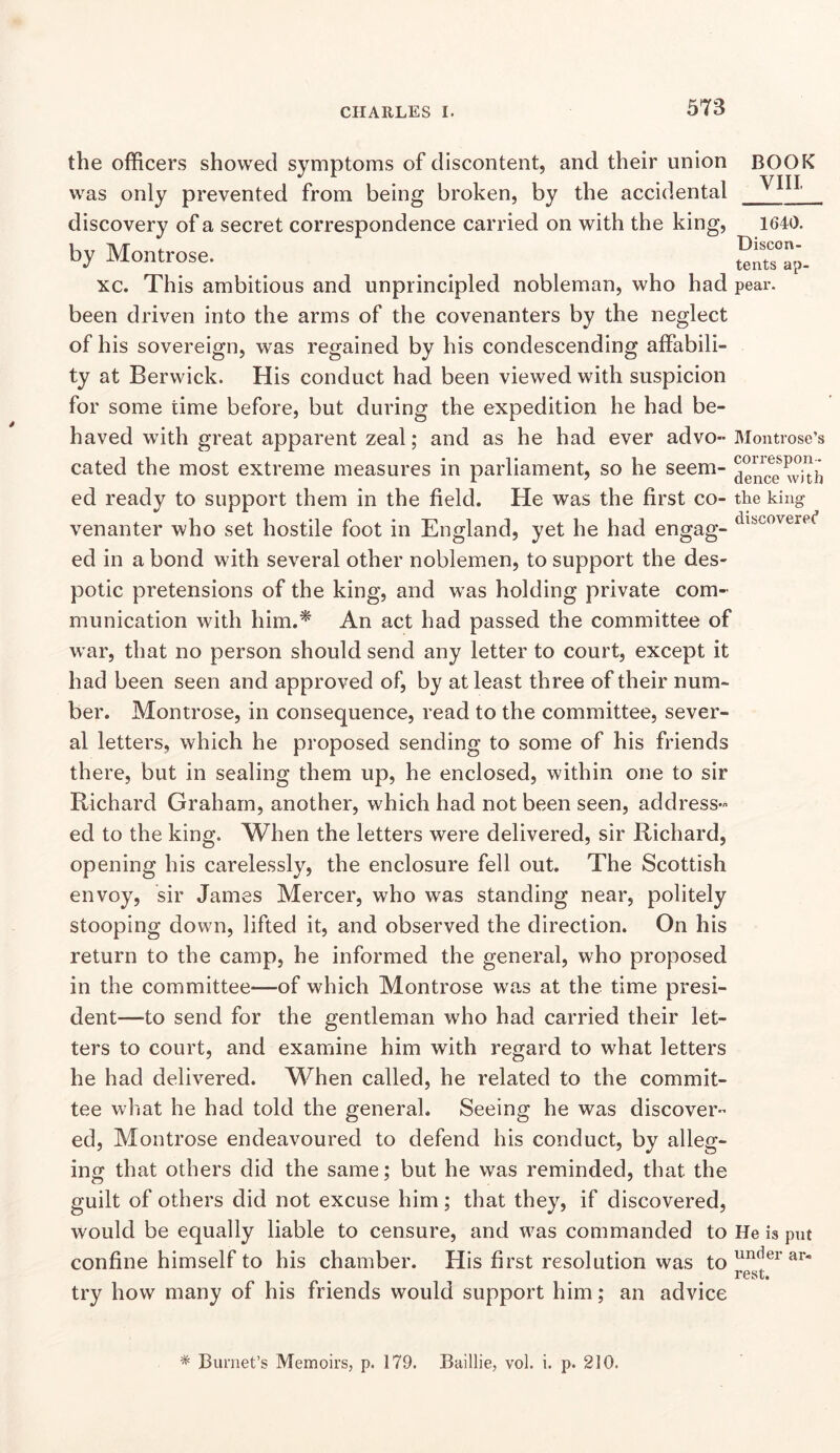 BOOK VIII the officers showed symptoms of discontent, and their union was only prevented from being broken, by the accidental discovery of a secret correspondence carried on with the king, 1640. by Montrose. ^ ^ _ untsap. xc. This ambitious and unprincipled nobleman, who had pear, been driven into the arms of the covenanters by the neglect of his sovereign, was regained by his condescending affabili- ty at Berwick. His conduct had been viewed with suspicion for some time before, but during the expedition he had be- haved with great apparent zeal; and as he had ever advo- Montrose’s cated the most extreme measures in parliament, so he seem- ed ready to support them in the field. He was the first co- the king venanter who set hostile foot in England, yet he had engag- ed in a bond with several other noblemen, to support the des- potic pretensions of the king, and was holding private com- munication with him.^ An act had passed the committee of war, that no person should send any letter to court, except it had been seen and approved of, by at least three of their num- ber. Montrose, in consequence, read to the committee, sever- al letters, which he proposed sending to some of his friends there, but in sealing them up, he enclosed, within one to sir Richard Graham, another, which had not been seen, address- ed to the king. When the letters were delivered, sir Richard, opening his carelessly, the enclosure fell out. The Scottish envoy, sir James Mercer, who was standing near, politely stooping down, lifted it, and observed the direction. On his return to the camp, he informed the general, who proposed in the committee—of which Montrose was at the time presi- dent—to send for the gentleman wffio had carried their let- ters to court, and examiine him with regard to what letters he had delivered. When called, he related to the commit- tee what he had told the general. Seeing he was discover- ed, Montrose endeavoured to defend his conduct, by alleg- ing that others did the same; but he was reminded, that the guilt of others did not excuse him; that they, if discovered, would be equally liable to censure, and was commanded to He is put confine himself to his chamber. His first resolution was to rest. try how many of his friends would support him; an advice * Burnet’s Memoirs, p. 179. Baillie, vol. i. p. 210.