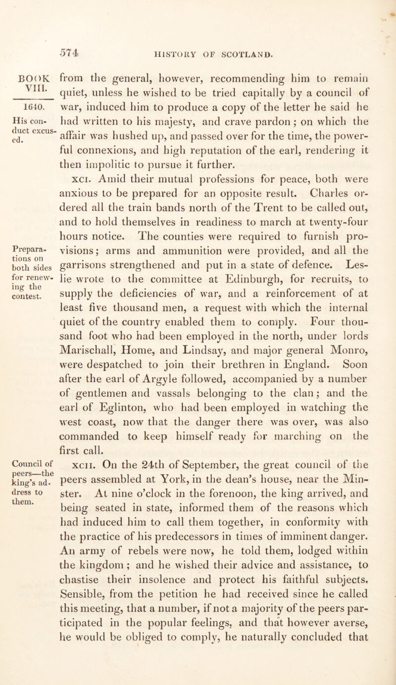 BOOK VIII. 1640. His con- duct excus- ed. Prepara- tions on both sides for renew- ing the contest. Council of peei’S—the king’s ad. dress to them. from the general, however, recommending him to remain quiet, unless he wished to be tried capitally by a council of war, induced him to produce a copy of the letter he said he had written to his majesty, and crave pardon ; on which the affair was hushed up, and passed over for the time, the power- ful connexions, and high reputation of the earl, rendering it then impolitic to pursue it further. xci. Amid their mutual professions for peace, both were anxious to be prepared for an opposite result. Charles or- dered all the train bands north of the Trent to be called out, and to hold themselves in readiness to march at twenty-four hours notice. The counties were required to furnish pro- visions; arms and ammunition were provided, and all the garrisons strengthened and put in a state of defence. Les- lie wrote to the committee at Edinburgh, for recruits, to supply the deficiencies of w’ar, and a reinforcement of at least five thousand men, a request with which the internal quiet of the country enabled them to comply. Four thou- sand foot who had been employed in the north, under lords Marischall, Home, and Lindsay, and major general Monro, were despatched to join their brethren in England. Soon after the earl of Argyle followed, accompanied by a number of gentlemen and vassals belonging to the clan; and the earl of Eglinton, who had been employed in watching the west coast, now that the danger there was over, was also commanded to keep himself ready for marching on the first call. xcii. On the 24th of September, the great council of the peers assembled at York, in the dean’s house, near the Min- ster. At nine o’clock in the forenoon, the king arrived, and being seated in state, informed them of the reasons which had induced him to call them together, in conformity with the practice of his predecessors in times of imminent danger. An army of rebels were now, he told them, lodged wdthin the kingdom ; and he wished their advice and assistance, to chastise their insolence and protect his faithful subjects. Sensible, from the petition he had received since he called this meeting, that a number, if not a majority of the peers par- ticipated in the popular feelings, and that however averse, he would be obliged to comply, he naturally concluded that