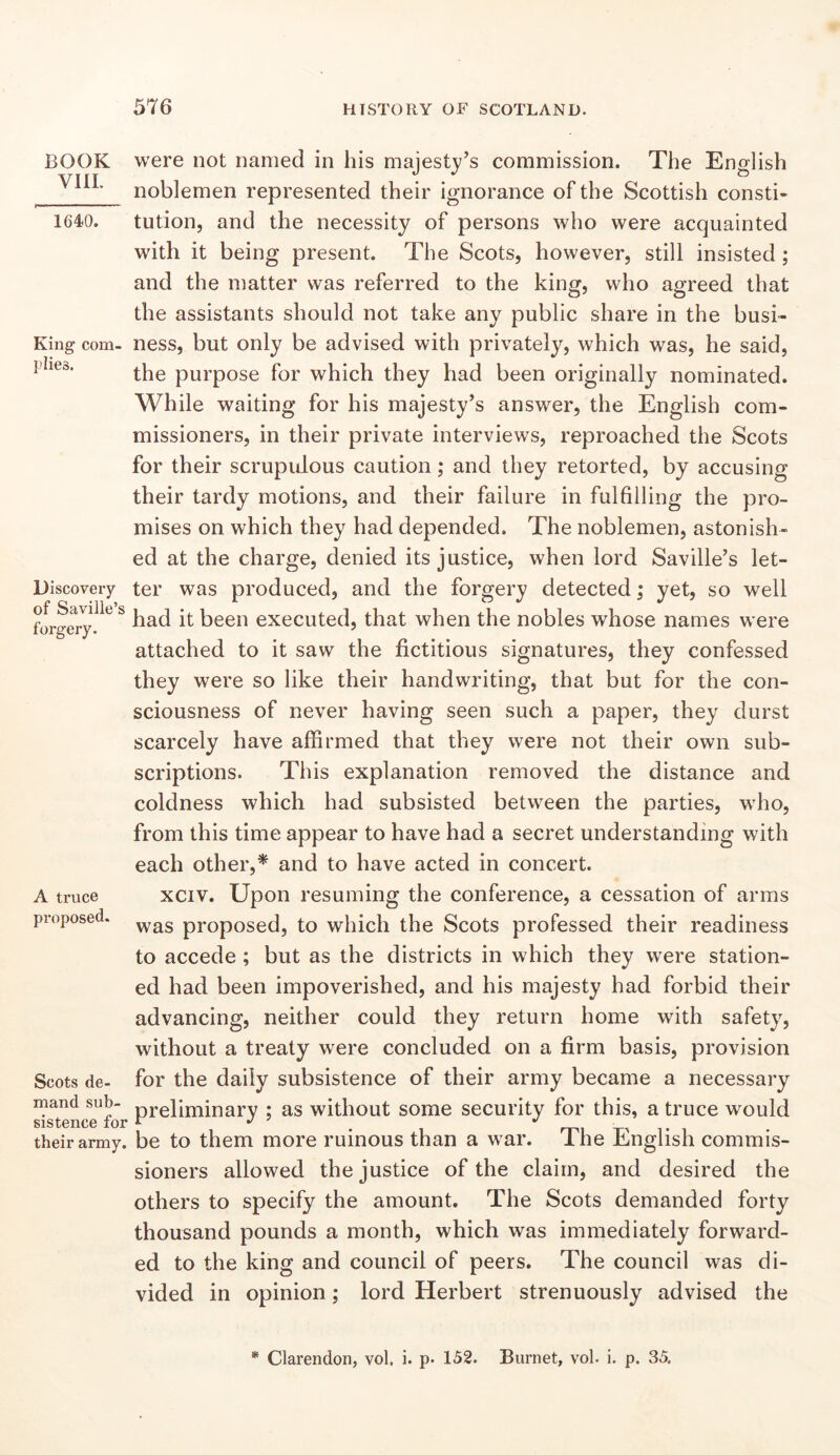 BOOK VIIL 1640. King com- plies. Discovery of Saville’s forgery. A truce proposed. Scots de- mand sub- sistence for their army. were not named in his majesty’s commission. The English noblemen represented their ignorance of the Scottish consti- tution, and the necessity of persons who were acquainted with it being present. The Scots, however, still insisted; and the matter was referred to the king, who agreed that the assistants should not take any public share in the busi- ness, but only be advised with privately, which was, he said, the purpose for which they had been originally nominated. While waiting for his majesty’s answer, the English com- missioners, in their private interviews, reproached the Scots for their scrupulous caution; and they retorted, by accusing their tardy motions, and their failure in fulfilling the pro- mises on which they had depended. The noblemen, astonish- ed at the charge, denied its justice, when lord Saville’s let- ter was produced, and the forgery detected; yet, so well had it been executed, that when the nobles whose names were attached to it saw the fictitious signatures, they confessed they were so like their handwriting, that but for the con- sciousness of never having seen such a paper, they durst scarcely have affirmed that they were not their own sub- scriptions. This explanation removed the distance and coldness which had subsisted between the parties, who, from this time appear to have had a secret understanding with each other,* and to have acted in concert. xciv. Upon resuming the conference, a cessation of arms was proposed, to which the Scots professed their readiness to accede ; but as the districts in which they were station- ed had been impoverished, and his majesty had forbid their advancing, neither could they return home with safety, without a treaty were concluded on a firm basis, provision for the daily subsistence of their army became a necessary preliminary ; as without some security for this, a truce would be to them more ruinous than a war. The English commis- sioners allowed the justice of the claim, and desired the others to specify the amount. The Scots demanded forty thousand pounds a month, which was immediately forward- ed to the king and council of peers. The council was di- vided in opinion; lord Herbert strenuously advised the * Clarendon, vol, i. p. 152. Burnet, vol. i. p. 35.