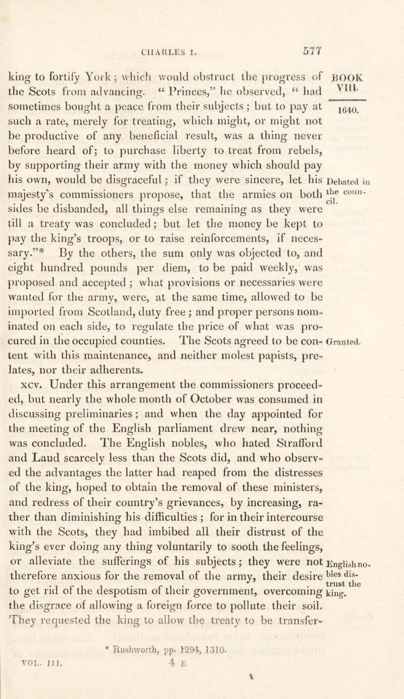 king to fortify York; vvhicli would obstruct the progress of BOOK the Scots from advancing. Princes,” he observed, “ had sometimes bought a peace from their subjects; but to pay at such a rate, merely for treating, which might, or might not be productive of any beneficial result, was a thing never before heard of; to purchase liberty to treat from rebels, by supporting their army with the money which should pay his own, would be disgraceful; if they were sincere, let his Debated in majesty^s commissioners propose, that the armies on both coun- sides be disbanded, all things else remaining as they were till a treaty was concluded; but let the money be kept to pay the king’s troops, or to raise reinforcements, if neces- sary.”^ By the others, the sum only was objected to, and eight hundred pounds per diem, to be paid weekly, was proposed and accepted ; what provisions or necessaries were wanted for the army, were, at the same time, allowed to be imported from Scotland, duty free ; and proper persons nom- inated on each side, to regulate the price of what was pro- cured in the occupied counties. The Scots agreed to be con- Granted, tent with this maintenance, and neither molest papists, pre- lates, nor their adherents. xcv. Under this arrangement the commissioners proceed- ed, but nearly the whole month of October was consumed in discussing preliminaries; and when the day appointed for the meeting of the English parliament drew near, nothing was concluded. The English nobles, who hated Strafford and Laud scarcely less than the Scots did, and who observ- ed the advantages the latter had reaped from the distresses of the king, hoped to obtain the removal of these ministers, and redress of their country’s grievances, by increasing, ra- ther than diminishing his difficulties ; for in their intercourse with the Scots, they had imbibed all their distrust of the king’s ever doing any thing voluntarily to sooth the feelings, or alleviate the sufferings of his subjects; they were not English no. therefore anxious for the removal of the army, their desire . , p , , . r 1 • • trust the to get rid ot the despotism ot their government, overcoming king, the disgrace of allowing a foreign force to pollute their soil. They requested the king to allow the treaty to be transfer- * Rushwortb, pp. 1294<, 1310. 4 E \ VOL. in.