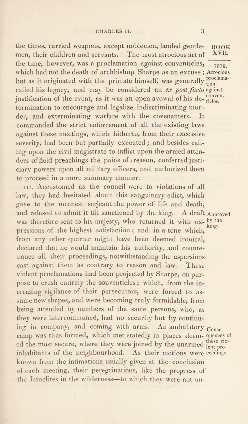 the times, carried weapons, except noblemen, landed gentle- BOOK men, their children and servants. The most atrocious act of ^TII. the time, however, was a proclamation against conventicles, which had not the death of archbishop Sharpe as an excuse ; Atrocious but as it originated with the primate himself, was generally ^°nclama' called his legacy, and may be considered an ex post facto against justification of the event, as it was an open avowal of his de- ^evgen‘ termination to encourage and legalize indiscriminating mur- der, and exterminating warfare with the covenanters. It commanded the strict enforcement of all the existing laws against these meetings, which hitherto, from their excessive severity, had been but partially executed ; and besides call- ing upon the civil magistrate to inflict upon the armed atten- dee of field preachings the pains of treason, conferred justi- ciary powers upon all military officers, and authorized them to proceed in a more summary manner. in. Accustomed as the council were to violations of all law, they had hesitated about this sanguinary edict, which gave to the meanest serjeant the power of life and death, and refused to admit it till sanctioned by the king. A draft Approved was therefore sent to his majesty, who returned it with ex- the pressions of the highest satisfaction ; and in a tone which, from any other quarter might have been deemed ironical, declared that he would maintain his authority, and counte- nance all their proceedings, notwithstanding the aspersions cast against them as contrary to reason and law. These violent proclamations had been projected by Sharpe, on pur- pose to crush entirely the conventicles; which, from the in- creasing vigilance of their persecutors, were forced to as- sume new shapes, and were becoming truly formidable, from being attended by numbers of the same persons, who, as they were intercommuned, had no security but by continu- ing in company, and coming with arms. An ambulatory Conse_ camp was thus formed, which met statedly in places deem- quences of ed the most secure, where they were joined by the unarmed ientpro° inhabitants of the neighbourhood. As their motions were ceedings. known from the intimations usually given at the conclusion of each meeting, their peregrinations, like the progress of the Israelites in the wilderness—to which they were not un-