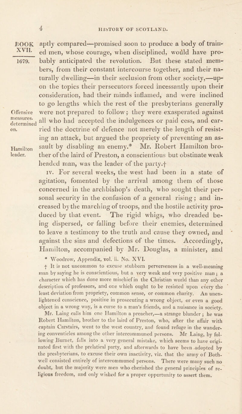 BOOK XVII. 1679. Offensive measures. determined on. Hamilton leader. aptly compared—promised soon to produce a body of train- ed men, whose courage, when disciplined, woilld have pro- bably anticipated the revolution. But these stated mem- bers, from their constant intercourse together, and their na- turally dwelling—in their seclusion from other society,—up- on the topics their persecutors forced incessantly upon their consideration, had their minds inflamed, and were inclined to go lengths which the rest of the presbyterians generally were not prepared to follow; they were exasperated against all who had accepted the indulgences or paid cess, and car- ried the doctrine of defence not merely the length of resist- ing an attack, but argued the propriety of preventing an as- sault by disabling an enemy.* Mr. Robert Hamilton bro- ther of the laird of Preston, a conscientious but obstinate weak headed man, was the leader of the party.f iv. For several weeks, the west had been in a state of agitation, fomented by the arrival among them of those concerned in the archbishop’s death, who sought their per- sonal security in the confusion of a general rising; and in- creased by the marching of troops, and the hostile activity pro- duced by that event. The rigid whigs, who dreaded be- ing dispersed, or falling before their enemies, determined to leave a testimony to the truth and cause they owned, and against the sins and defections of the times. Accordingly, Hamilton, accompanied by Mr. Douglas, a minister, and * Woodrow, Appendix, vol. ii. No. XVI. + It is not uncommon to excuse stubborn perverseness in a well-meaning man by saying he is conscientious, but a very weak and very positive man ; a character which has done more mischief in the Christian world than any other description of professors, and one which ought to be resisted upon every the least deviation from propriety, common sense, or common charity. An unen- lightened conscience, positive in prosecuting a wrong object, or even a good object in a wrong way, is a curse to a man’s friends, and a nuisance in society. Mr. Laing calls him one Hamilton a preacher,—a strange blunder ; he was Robert Hamilton, brother to the laird of Preston, who, after the affair with captain Carstairs, went to the west country, and found refuge in the wander- ing conventicles among the other intercommuned persons. Mr Laing, by fol- lowing Burnet, falls into a very general mistake, which seems to have origi- nated first with the prelatical party/and afterwards to have been ,adopted by the presbyterians, to excuse their own inactivity, viz. that the army of Both- well consisted entirely of intercommuned persons. There were many such no doubt, but the majority were men who cherished the general principles of re- ligious freedom, and only wished for a proper opportunity to assert them.