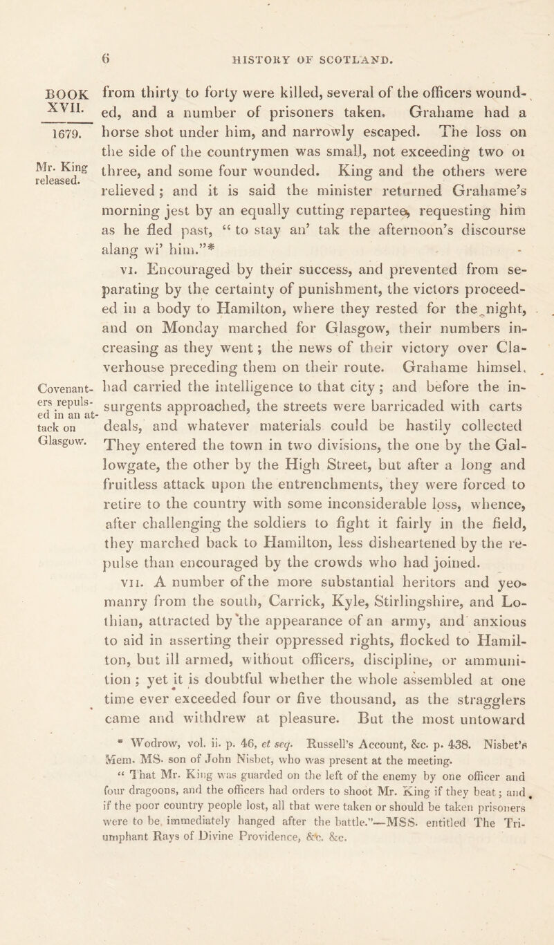 BOOK XVII. 1679. Mr. King released. Covenant- ers repuls- ed in an at tack on Glasgow. from thirty to forty were killed, several of the officers wound- ed, and a number of prisoners taken. Grahame had a horse shot under him, and narrowly escaped. The loss on the side of the countrymen was small, not exceeding two oi three, and some four wounded. King and the others were relieved ; and it is said the minister returned Grahame’s morning jest by an equally cutting repartee^ requesting him as he fled past, <{ to stay an’ tak the afternoon’s discourse alang wi’ him.”* vi. Encouraged by their success, and prevented from se- parating by the certainty of punishment, the victors proceed- ed in a body to Hamilton, where they rested for the^night, and on Monday marched for Glasgow, their numbers in- creasing as they went; the news of their victory over Cla- verhouse preceding them on their route. Grahame himsel. had carried the intelligence to that city; and before the in- surgents approached, the streets were barricaded with carts deals, and whatever materials could be hastily collected They entered the town in two divisions, the one by the Gal- lowgate, the other by the High Street, but after a long and fruitless attack upon the entrenchments, they were forced to retire to the country with some inconsiderable loss, whence, after challenging the soldiers to fight it fairly in the field, they marched back to Elamilton, less disheartened by the re- pulse than encouraged by the crowds who had joined. vn. A number of the more substantial heritors and yeo- manry from the south, Carrick, Kyle, Stirlingshire, and Lo- thian, attracted by'the appearance of an army, and anxious to aid in asserting their oppressed rights, flocked to Hamil- ton, but ill armed, without officers, discipline, or ammuni- tion ; yet it is doubtful whether the whole assembled at one time ever exceeded four or five thousand, as the stragglers came and withdrew at pleasure. But the most untoward * Wodrow, vol. ii. p. 46, et seq. Bussell’s Account, &c. p. 438. Nisbet’s Mem- MS- son of John Nisbet, who was present at the meeting. “ That Mr- King was guarded on the left of the enemy by one officer and four dragoons, and the officers had orders to shoot Mr. King if they beat; and. if the poor country people lost, all that were taken or should be taken prisoners were to be immediately hanged after the battle.”—MSS- entitled The Tri- umphant Rays of Divine Providence, &’c. &c.