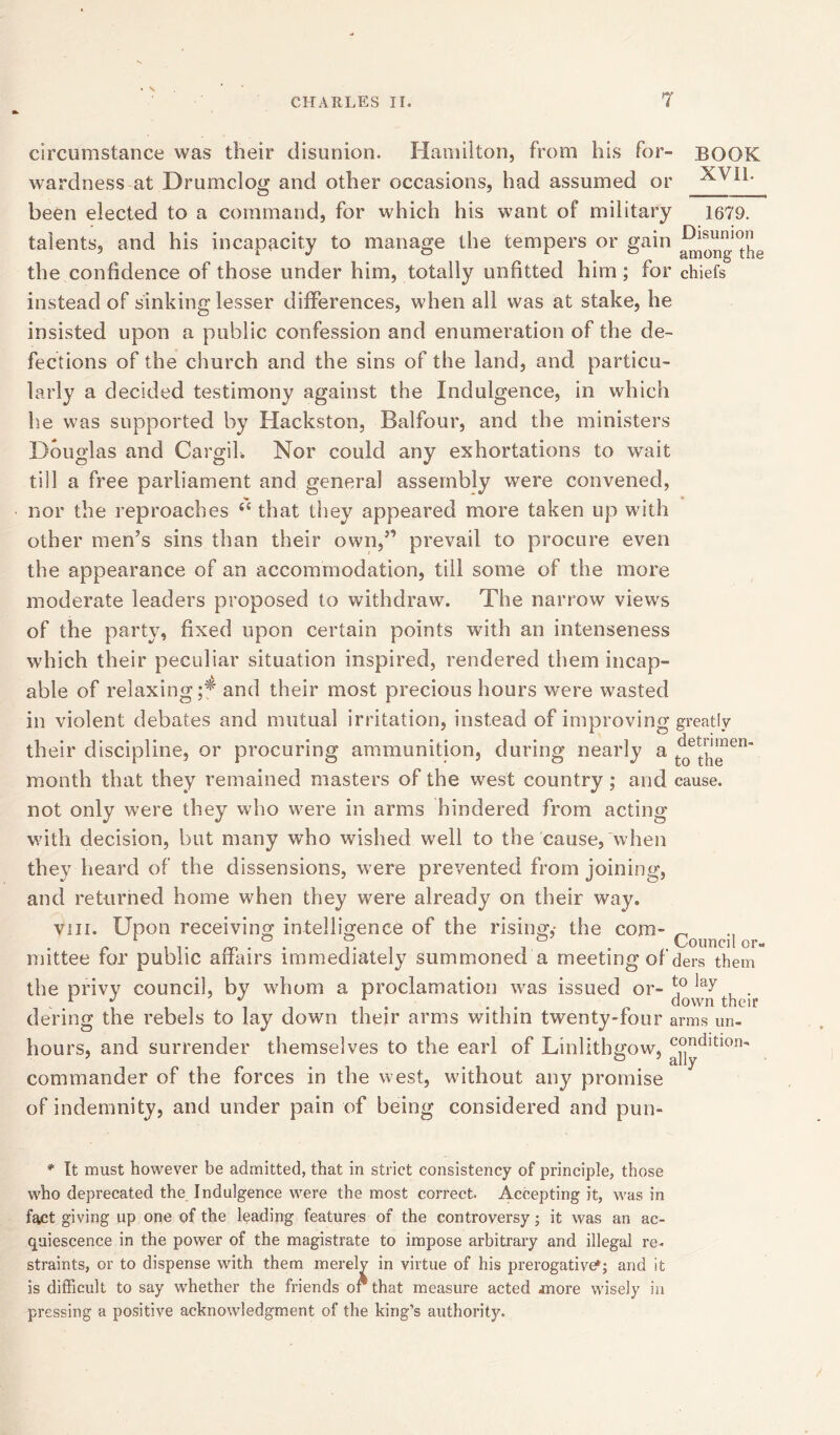 • s CHARLES II. 7 circumstance was their disunion. Hamilton, from his for- BOOK wardness at Drumclog and other occasions, had assumed or been elected to a command, for which his want of military 1679. talents, and his incapacity to manage the tempers or gain the confidence of those under him, totally unfitted him; for chiefs instead of sinking lesser differences, when all was at stake, he insisted upon a public confession and enumeration of the de- fections of the church and the sins of the land, and particu- larly a decided testimony against the Indulgence, in which he was supported by Hackston, Balfour, and the ministers Douglas and Cargil. Nor could any exhortations to wait till a free parliament and general assembly were convened, nor the reproaches 44 that they appeared more taken up with other men’s sins than their own,” prevail to procure even the appearance of an accommodation, till some of the more moderate leaders proposed to withdraw. The narrow views of the party, fixed upon certain points with an intenseness which their peculiar situation inspired, rendered them incap- able of relaxing;* and their most precious hours were wasted in violent debates and mutual irritation, instead of improving greatly their discipline, or procuring ammunition, during nearly a t^ett^nen“ month that they remained masters of the west country; and cause, not only were they who were in arms hindered from acting with decision, but many who wished well to the cause, when they heard of the dissensions, were prevented from joining, and returned home when they were already on their way. yin. Upon receiving intelligence of the rising,- the com- ^ r * , v rr . ° . ?• 1 . Council or- mittee ror public affairs immediately summoned a meeting of ders them the privy council, by whom a proclamation was issued or- , . 1 , ,111 i • • , • „ clown then’ dering the rebels to lay down their arms within twenty-four arms un- hours, and surrender themselves to the earl of Linlithgow, condition- commander of the forces in the west, without any promise of indemnity, and under pain of being considered and pun- ally * It must however be admitted, that in strict consistency of principle, those who deprecated the Indulgence were the most correct Accepting it, was in fact giving up one of the leading features of the controversy; it was an ac- quiescence in the power of the magistrate to impose arbitrary and illegal re- straints, or to dispense with them merely in virtue of his prerogative*; and it is difficult to say whether the friends or that measure acted more wisely in pressing a positive acknowledgment of the king’s authority.