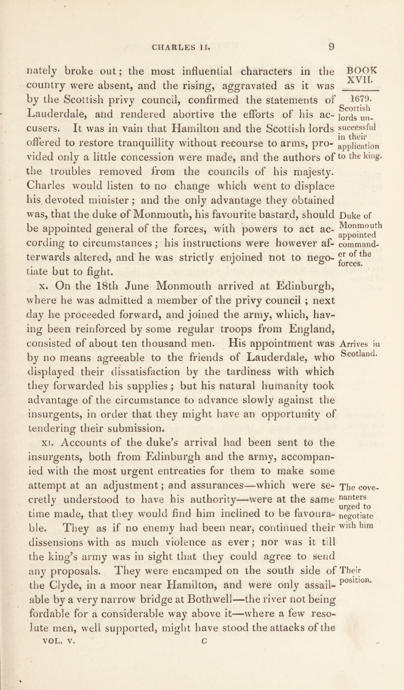 Lately broke out; the most influential characters in the country were absent, and the rising, aggravated as it was by the Scottish privy council, confirmed the statements of Lauderdale, and rendered abortive the efforts of his ac- cusers. It was in vain that Hamilton and the Scottish lords offered to restore tranquillity without recourse to arms, pro- vided only a little concession were made, and the authors of the troubles removed from the councils of his majesty. Charles would listen to no change which went to displace his.devoted minister; and the only advantage they obtained was, that the duke of Monmouth, his favourite bastard, should be appointed general of the forces, with powers to act ac- cording to circumstances ; his instructions were however af- terwards altered, and he was strictly enjoined not to nego- tiate but to fight. BOOK XVII. 1679. Scottish lords un- successful in their application to the king. Duke of Monmouth appointed command- er of the forces. x. On the 18th June Monmouth arrived at Edinburgh, where he was admitted a member of the privy council ; next day he proceeded forward, and joined the army, which, hav- ing been reinforced by some regular troops from England, consisted of about ten thousand men. His appointment was Arrives in by no means agreeable to the friends of Lauderdale, who Scotland, displayed their ciissatisfaction by the tardiness with which they forwarded his supplies ; but his natural humanity took advantage of the circumstance to advance slowly against the insurgents, in order that they might have an opportunity of tendering their submission. xi. Accounts of the duke’s arrival had been sent to the insurgents, both from Edinburgh and the army, accompan- ied with the most urgent entreaties for them to make some attempt at an adjustment; and assurances—which were se- The cove- cretly understood to have his authority—were at the same nanters J */ urged to time made, that they would find him inclined to be favoura- negotiate ble. They as if no enemy had been near, continued their with ^im dissensions with as much violence as ever; nor was it till the king’s army was in sight that they could agree to send any proposals. They were encamped on the south side of Their the Clyde, in a moor near Hamilton, and were only assail- P0sltl0IU able by a very narrow bridge at Bothwell—the river not being fordable for a considerable way above it—-where a few reso- lute men, well supported, might have stood the attacks of the VOL. v. c