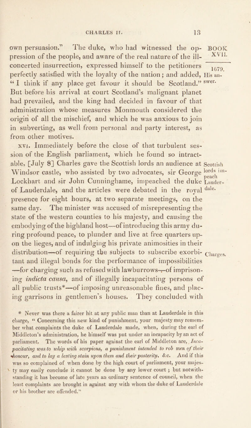 own persuasion.” The duke, who had witnessed the op- BOOK pression of the people, and aware of the real nature of the ill- concerted insurrection, expressed himself to the petitioners perfectly satisfied with the loyalty of the nation; and added, His an- 44 I think if any place get favour it should be Scotland.” swer* But before his arrival at court Scotland’s malignant planet had prevailed, and the king had decided in favour of that administration whose measures Monmouth considered the origin of all the mischief, and which he was anxious to join in subverting, as well from personal and party interest, as from other motives. xvi. Immediately before the close of that turbulent ses- sion of the English parliament, which he found so intract- able, [July 8] Charles gave the Scottish lords an audience at Scottish Windsor castle, who assisted by two advocates, sir George lorci^!m* Lockhart and sir John Cunninghame, impeached the duke Lauder- of Lauderdale, and the articles were debated in the royal dule* presence for eight hours, at two separate meetings, on the same day. The minister was accused of misrepresenting the state of the western counties to his majesty, and causing the embodying of the highland host—of introducing this army du- ring profound peace, to plunder and live at free quarters up- on the lieges, and of indulging his private animosities in their distribution-—of requiring the subjects to subscribe exorbi- tant and illegal bonds for the performance of impossibilities —for charging such as refused with lawburrows-r-of imprison- ing indicta causa, and of illegally incapacitating persons of all public trusts*-—of imposing unreasonable fines, and plac- ing garrisons in gentlemen's houses. They concluded with Charges. * Never was there a fairer hit at any public man than at Lauderdale in this charge, “ Concerning this new kind of punishment, your majesty may remem- ber what complaints the duke of Lauderdale made, when, during the earl of Middleton’s administration, he himself was put under an incapacity by an act of parliament. The words of his paper against the earl of Middleton are, Inca- pacitating was to whip with scorpions, a punishment intended to rob men of their «honour, and to lay a lasting stain upon them and their posterity, &c. And if this was so complained of when done by the high court of parliament, your majes- ' ty may easily conclude it cannot be done by any lower court ; but notwith- standing it has become of late years an ordinary sentence of council, when the least complaints are brought in against any with whom the duke of Lauderdale or his brother are offended.”