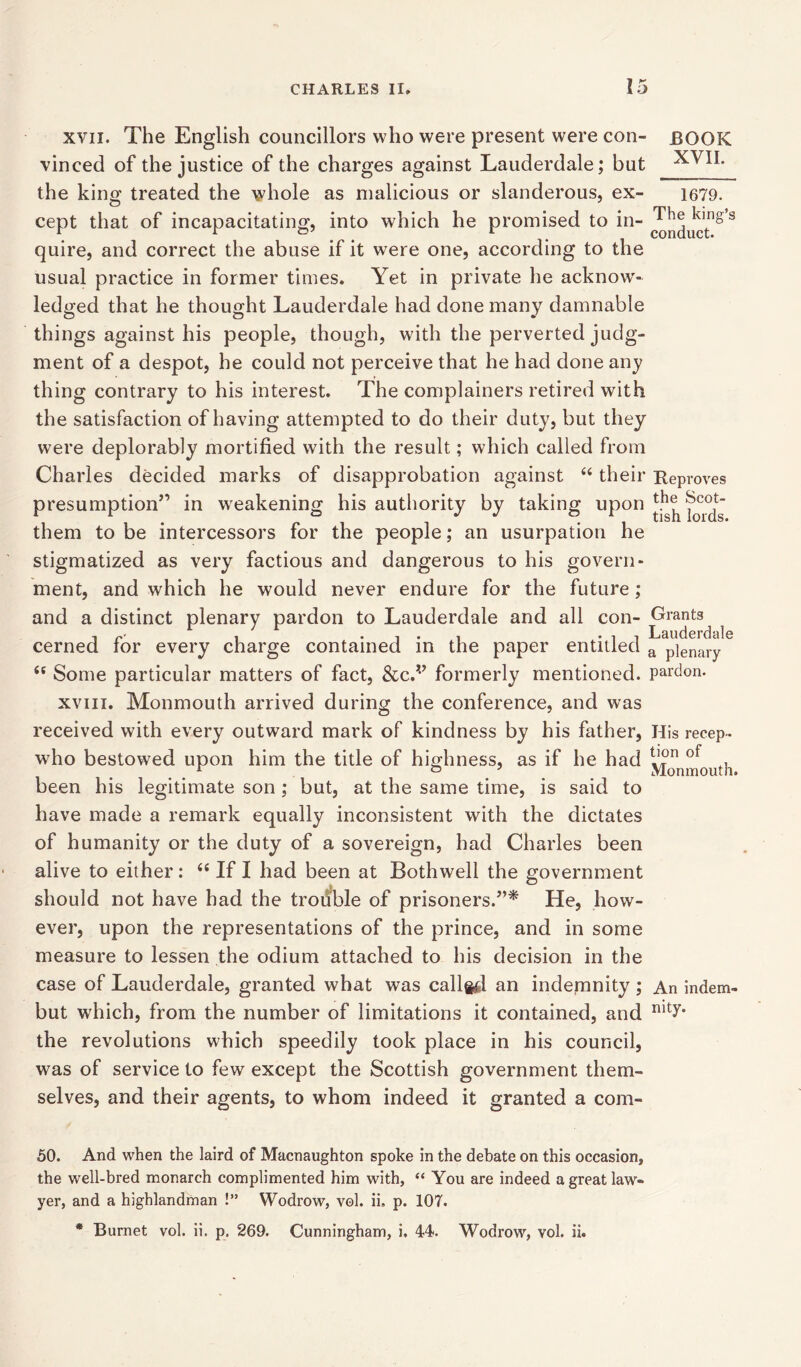 xvn. The English councillors who were present were con- BOOK vinced of the justice of the charges against Lauderdale; but ^VII. the king treated the whole as malicious or slanderous, ex- 1679. cept that of incapacitating, into which he promised to in- quire, and correct the abuse if it were one, according to the usual practice in former times. Yet in private he acknowr- ledged that he thought Lauderdale had done many damnable things against his people, though, with the perverted judg- ment of a despot, he could not perceive that he had done any thing contrary to his interest. The complainers retired with the satisfaction of having attempted to do their duty, but they were deplorably mortified with the result; which called from Charles decided marks of disapprobation against “ their Reproves presumption” in weakening his authority by taking upon ^ fords them to be intercessors for the people; an usurpation he stigmatized as very factious and dangerous to his govern- ment, and which he would never endure for the future; and a distinct plenary pardon to Lauderdale and all con- Grants , r- , -it Lauderdale cerned ror every charge contained in the paper entitled a pienary <s Some particular matters of fact, &c.v formerly mentioned, pardon. xviii. Monmouth arrived during the conference, and was received with every outward mark of kindness by his father, His recep- who bestowed upon him the title of highness, as if he had ot a r ° . Monmouth. been his legitimate son ; but, at the same time, is said to have made a remark equally inconsistent with the dictates of humanity or the duty of a sovereign, had Charles been alive to either: “ If I had been at Bothwell the government should not have had the trouble of prisoners.”* He, how- ever, upon the representations of the prince, and in some measure to lessen the odium attached to his decision in the case of Lauderdale, granted what was callg^l an indemnity ; An indem- but which, from the number of limitations it contained, and nity* the revolutions which speedily took place in his council, was of service to few except the Scottish government them- selves, and their agents, to whom indeed it granted a com- 50. And when the laird of Macnaughton spoke in the debate on this occasion, the well-bred monarch complimented him with, “ You are indeed a great law- yer, and a highlandman !” Wodrow, vol. ii, p. 107. * Burnet vol. ii. p. 269. Cunningham, i, 44<. Wodrow, vol. ii.