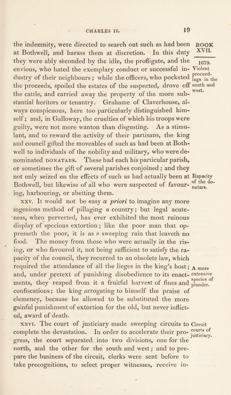 the indemnity, were directed to search out such as had been BOOK at Bothwell, and harass them at discretion. In this duty they were ably seconded by the idle, the profligate, and the 1679 envious, who hated the exemplary conduct or successful in- Violent ^ rirnpppn* dustry of their neighbours ; while the officers, who pocketed jngs -n the the proceeds, spoiled the estates of the suspected, drove off south and WGSt* the cattle, and carried away the property of the more sub- stantial heritors or tenantry. Grahame of Claverhouse, al- ways conspicuous, here too particularly distinguished him- self ; and, in Galloway, the cruelties of which his troops were guilty, were not more wanton than disgusting. As a stimu- lant, and to reward the activity of their partisans, the king and council gifted the moveables of such as had been at Both- well to individuals of the nobility and military, who were de- nominated donatars. These had each his particular parish, or sometimes the gift of several parishes conjoined ; and they not only seized on the effects of such as had actually been at Rapacity Bothwell, but likewise of all who were suspected of favour- ing, harbouring, or abetting them. xxv. It would not be easy a priori to imagine any more ingenious method of pillaging a country; but legal acute- *ness, when perverted, has ever exhibited the most ruinous display of specious extortion; like the poor man that op- pressed! the poor, it is as a sweeping rain that leaveth no food. The money from those who were actually in the ris- ing, or who favoured it, not being sufficient to satisfy the ra- pacity of the council, they recurred to an obsolete law, which required the attendance of all the lieges in the king’s host; a more and, under pretext of punishing disobedience to its enact- extensive ments, they reaped from it a fruitful harvest of fines and pander.0 confiscations; the king arrogating to himself the praise of clemency, because he allowed to be substituted the more gainful punishment of extortion for the old, but never inflict- ed, award of death. xxvi. The court of justiciary made sweeping circuits to Circuit courts of justiciary. complete the devastation. In order to accelerate their pro- 1 gress, the court separated, into two divisions, one for the north, and the other for the south and west; and to pre- pare the business of the circuit, clerks were sent before to take precognitions, to select proper witnesses, receive in-