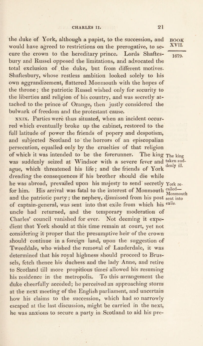 the duke of York, although a papist, to the succession, and would have agreed to restrictions on the prerogative, to se- cure the crown to the hereditary prince. Lords Shaftes- bury and Russel opposed the limitations, and advocated the total exclusion of the duke, but from different motives. Shaftesbury, whose restless ambition looked solely to his own aggrandizement, flattered Monmouth with the hopes of the throne; the patriotic Russel wished only for security to the liberties and religion of his country, and was secretly at- tached to the prince of Grange, then justly considered the bulwark of freedom and the protestant cause. xxix. Parties were thus situated, when an incident occur- red which eventually broke up the cabinet, restored to the full latitude of power the friends of popery and despotism, and subjected Scotland to the horrors of an episcopalian persecution, equalled only by the cruelties of that religion of which it was intended to be the forerunner. The king was suddenly seized at Windsor with a severe fever and ague, which threatened his life; and the friends of York dreading the consequences if his brother should die while he was abroad, prevailed upon his majesty to send secretly for him. His arrival was fatal to the interest of Monmouth and the patriotic party; the nephe\y, dismissed from his post of captain-general, was sent into that exile from which his uncle had returned, and the temporary moderation of Charles’ council vanished for ever. Not deeming it expe- dient that York should at this time remain at court, yet not considering it proper that the presumptive heir of the crown should continue in a foreign land, upon the suggestion of Tweeddale, who wished the removal of Lauderdale, it was determined that his royal highness should proceed to Brus- sels, fetch thence his duchess and the lady Anne, and retire to Scotland till more propitious times allowed his resuming his residence in the metropolis. To this arrangement the duke cheerfully acceded; he perceived an approaching storm at the next meeting of the English parliament, and uncertain how his claims to the succession, which had so narrowly escaped at the last discussion, might be carried in the next, he was anxious to secure a party in Scotland to aid his pre- BOOK XVII. 1679. The king taken sud- denly ill. York re- called— Monmouth sent into exile.