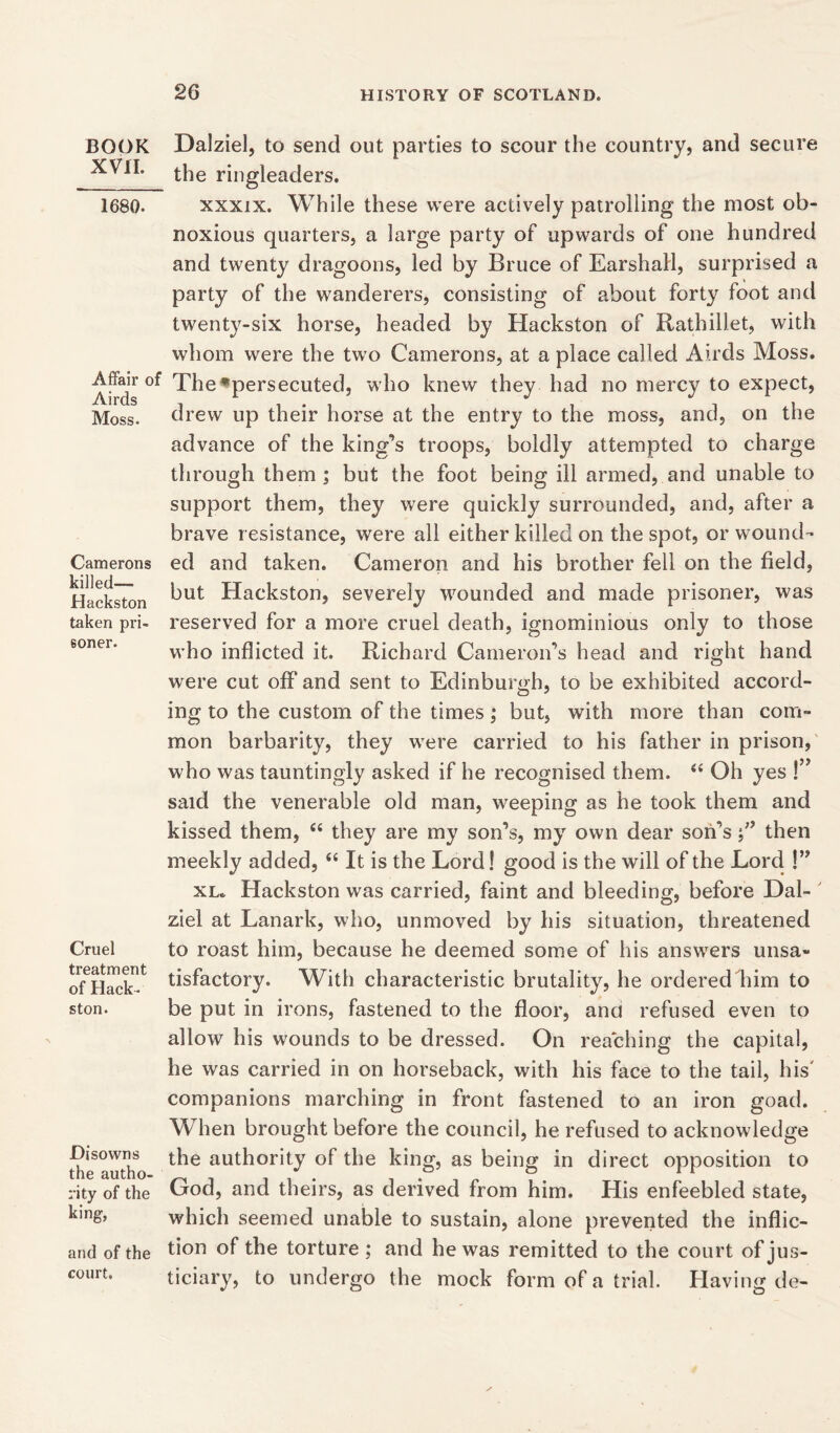 BOOK XVII. 1680. Affair of Airds Moss- Camerons killed—— Hackston taken pri- soner. Cruel treatment of Hack • ston. Disowns the autho- rity of the king, and of the court. Dalziel, to send out parties to scour the country, and secure the ringleaders. xxxix. While these were actively patrolling the most ob- noxious quarters, a large party of upwards of one hundred and twenty dragoons, led by Bruce of EarshaH, surprised a party of the wanderers, consisting of about forty foot and twenty-six horse, headed by Hackston of Rathillet, with whom were the two Camerons, at a place called Airds Moss. The^persecuted, who knew they had no mercy to expect, drew up their horse at the entry to the moss, and, on the advance of the king’s troops, boldly attempted to charge through them ; but the foot being ill armed, and unable to support them, they were quickly surrounded, and, after a brave resistance, were all either killed on the spot, or wound- ed and taken. Cameron and his brother fell on the field, but Hackston, severely wounded and made prisoner, was reserved for a more cruel death, ignominious only to those who inflicted it. Richard Cameron’s head and right hand were cut off and sent to Edinburgh, to be exhibited accord- ing to the custom of the times; but, with more than com- mon barbarity, they were carried to his father in prison, who was tauntingly asked if he recognised them. “ Oh yes !” said the venerable old man, weeping as he took them and kissed them, “ they are my son’s, my own dear son’s f then meekly added, “ It is the Lord! good is the will of the Lord !” xl. Hackston was carried, faint and bleeding, before Dal- ziel at Lanark, who, unmoved by his situation, threatened to roast him, because he deemed some of his answers unsa- tisfactory. With characteristic brutality, he ordered him to be put in irons, fastened to the floor, and refused even to allow his wounds to be dressed. On reaching the capital, he was carried in on horseback, with his face to the tail, his' companions marching in front fastened to an iron goad. When brought before the council, he refused to acknowledge the authority of the king, as being in direct opposition to God, and theirs, as derived from him. His enfeebled state, which seemed unable to sustain, alone prevented the inflic- tion of the torture ; and he was remitted to the court of jus- ticiary, to undergo the mock form of a trial. Having de-