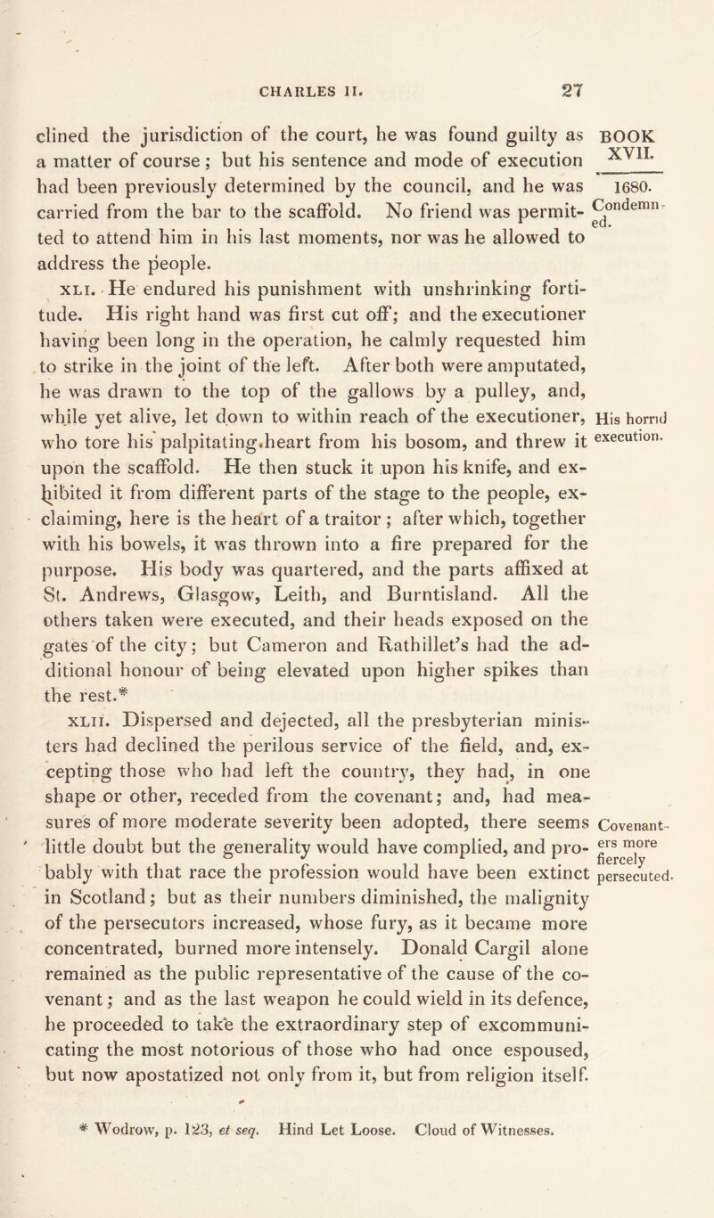 His horrid execution. dined the jurisdiction of the court, he was found guilty as BOOK a matter of course; but his sentence and mode of execution had been previously determined by the council, and he was 1680. carried from the bar to the scaffold. No friend was permit- Condemn ted to attend him in his last moments, nor was he allowed to address the people. xli. He endured his punishment with unshrinking forti- tude. His right hand was first cut off; and the executioner having been long in the operation, he calmly requested him to strike in the joint of the left. After both were amputated, he was drawn to the top of the gallows by a pulley, and, while yet alive, let down to within reach of the executioner, who tore his palpitating.heart from his bosom, and threw it upon the scaffold. He then stuck it upon his knife, and ex- hibited it from different parts of the stage to the people, ex- claiming, here is the heart of a traitor ; after wdiich, together with his bowels, it was thrown into a fire prepared for the purpose. His body was quartered, and the parts affixed at St. Andrews, Glasgow, Leith, and Burntisland. All the others taken were executed, and their heads exposed on the gates of the city; but Cameron and Rathillet’s had the ad- ditional honour of being elevated upon higher spikes than the rest.* xlii. Dispersed and dejected, all the presbyterian minis- ters had declined the perilous service of the field, and, ex- cepting those who had left the country, they had, in one shape or other, receded from the covenant; and, had mea- sures of more moderate severity been adopted, there seems Covenant- little doubt but the generality would have complied, and pro- ®rs m°re bably with that race the profession would have been extinct persecuted, in Scotland; but as their numbers diminished, the malignity of the persecutors increased, whose fury, as it became more concentrated, burned more intensely. Donald Cargil alone remained as the public representative of the cause of the co- venant ; and as the last weapon he could wield in its defence, he proceeded to take the extraordinary step of excommuni- cating the most notorious of those who had once espoused, but now apostatized not only from it, but from religion itself. * Wodrow, p. 123, et seq. Hind Let Loose. Cloud of Witnesses.