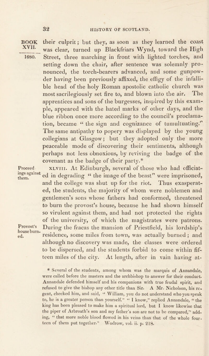 BOOK XVII. 1680. Proceed ings against them. Provost’s house burn- ed. their culprit; but they, as soon as they learned the coast was clear, turned up Blackfriars Wynd, toward the High Street, three marching in front with lighted torches, and setting down the chair, after sentence was solemnly pro- nounced, the torch-bearers advanced, and some gunpow- der having been previously affixed, the effigy of the infalli- ble head of the holy Roman apostolic catholic church was most sacrilegiously set fire to, and blown into the air. The apprentices and sons of the burgesses, inspired by this exam- ple, appeared with the hated marks of other days, and the blue ribbon once more according to the council’s proclama- tion, became 44 the sign and cognizance of tumultuating.” The same antipathy to popery was displayed by the young collegians at Glasgow; but they adopted only the more peaceable mode of discovering’ their sentiments, although perhaps not less obnoxious, by reviving the badge of the covenant as the badge of their party.* xlviii. At Edinburgh, several of those who had officiat- ed in degrading 44 the image of the beast” were imprisoned, and the college was shut up for the riot. Thus exasperat- ed, the students, the majority of whom were noblemen and gentlemen’s sons whose fathers had conformed, threatened to burn the provost’s house, because he had shown himself so virulent against them, and had not protected the rights of the university, of which the magistrates were patrons. During the fracas the mansion of Priestfield, his lordship’s residence, some miles from town, was actually burned ; and although no discovery was made, the classes were ordered to be dispersed, and the students forbid to come within fif- teen miles of the city. At length, after in vain having at- * Several of the students, among whom was the marquis of Annandale, were ealled before the masters and the archbishop to answer for their conduct. Annandale defended himself and his companions with true feudal spirit, and refused to give the bishop any other title than Sir. A Mr. Nicholson, his re- gent, checked him, and said, “ William, you do not understand who you speak to, he is a greater person than yourself.” “ I know,” replied Annandale, “ the king has been pleased to make him a spiritual lord, but I know likewise that the piper of Arbroath’s son and my father’s son are not to be compared,” add- ing, “ that more noble blood flowed in his veins than that of the whole four- teen of them put together.” Wodrow, vol. ii. p. 218.