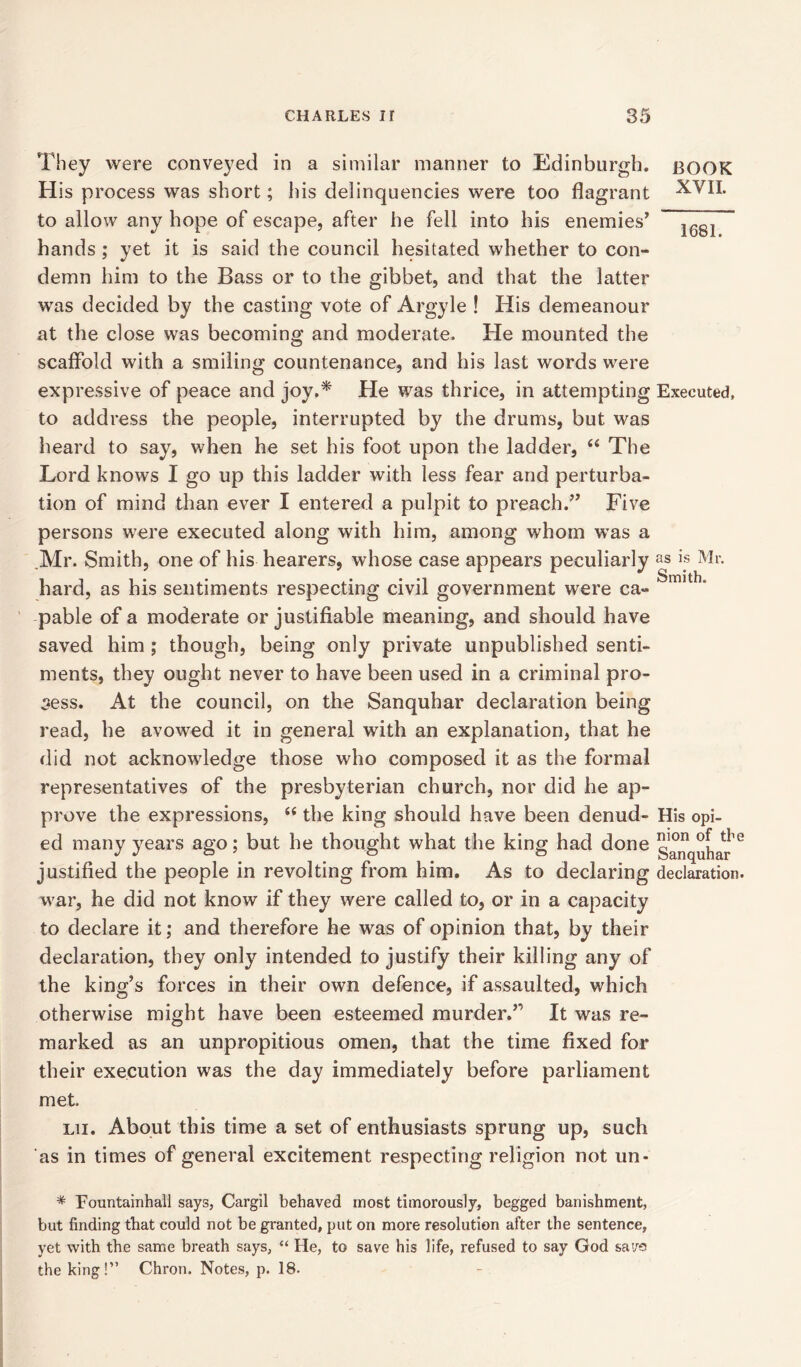 They were conveyed in a similar manner to Edinburgh. H is process was short; his delinquencies were too flagrant to allow any hope of escape, after he fell into his enemies’ hands ; yet it is said the council hesitated whether to con- demn him to the Bass or to the gibbet, and that the latter was decided by the casting vote of Argyle ! His demeanour at the close was becoming and moderate. He mounted the scaffold with a smiling countenance, and his last words were expressive of peace and joy.* He was thrice, in attempting to address the people, interrupted by the drums, but was heard to say, when he set his foot upon the ladder, “ The Lord knows I go up this ladder with less fear and perturba- tion of mind than ever I entered a pulpit to preach.” Five persons were executed along with him, among whom was a Mr. Smith, one of his hearers, whose case appears peculiarly hard, as his sentiments respecting civil government were ca- pable of a moderate or justifiable meaning, and should have saved him ; though, being only private unpublished senti- ments, they ought never to have been used in a criminal pro- cess. At the council, on the Sanquhar declaration being read, he avowed it in general with an explanation, that he did not acknowledge those who composed it as the formal representatives of the presbyterian church, nor did he ap- prove the expressions, “ the king should have been denud- ed many years ago; but he thought what the king had done justified the people in revolting from him. As to declaring war, he did not know if they were called to, or in a capacity to declare it; and therefore he was of opinion that, by their declaration, they only intended to justify their killing any of the king’s forces in their own defence, if assaulted, which otherwise might have been esteemed murder.” It was re- marked as an unpropitious omen, that the time fixed for their execution was the day immediately before parliament met lii. About this time a set of enthusiasts sprung up, such as in times of general excitement respecting religion not un- BOOK XVII. 1681. Executed, as is Mr. Smith. His opi- nion of the Sanquhar declaration. * Fountainhall says, Cargil behaved most timorously, begged banishment, but finding that could not be granted, put on more resolution after the sentence, yet with the same breath says, “ He, to save his life, refused to say God sa>/5 the king!” Chron. Notes, p. 18.